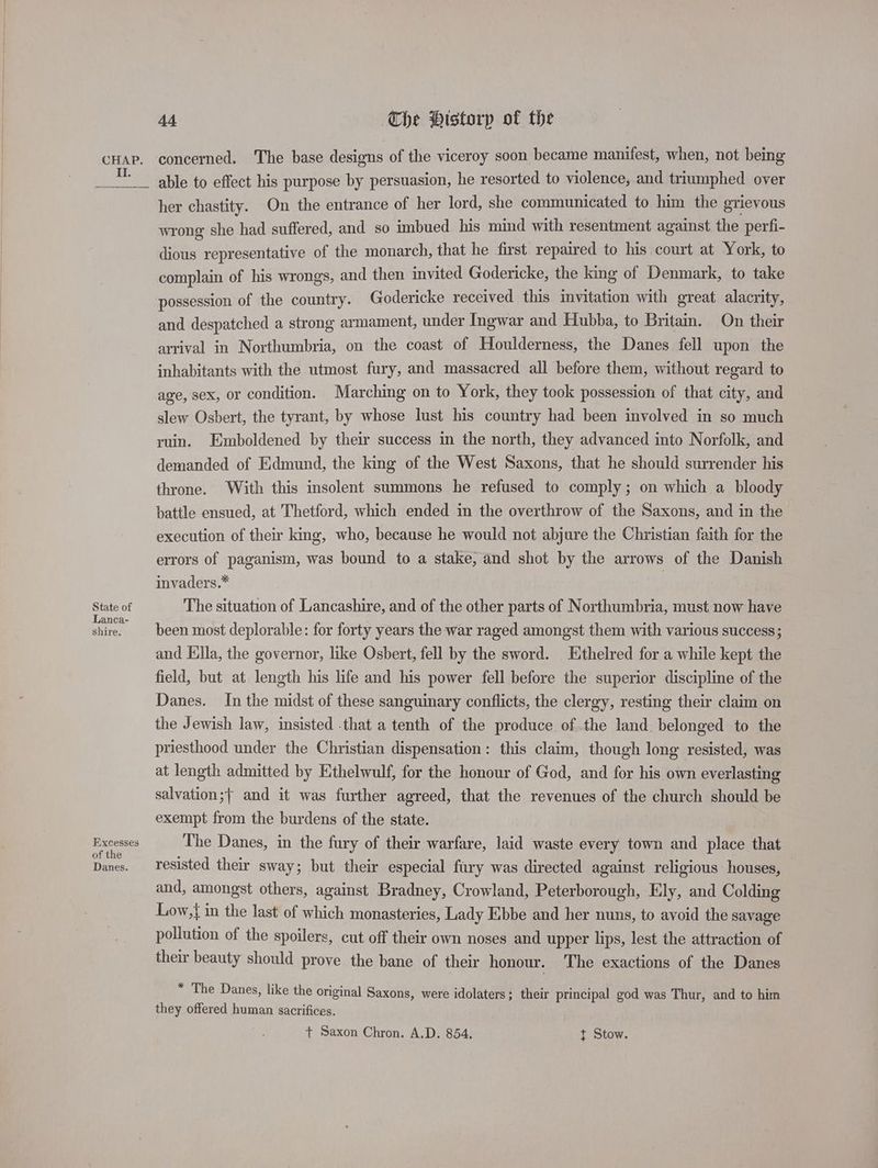 II. State of Lanca- shire. Excesses of the Danes. 44 The Historp of the concerned. The base designs of the viceroy soon became manifest, when, not being able to effect his purpose by persuasion, he resorted to violence, and triumphed over her chastity. On the entrance of her lord, she communicated to him the grievous wrong she had suffered, and so imbued his mind with resentment against the perfi- dious representative of the monarch, that he first repaired to his court at York, to complain of his wrongs, and then invited Godericke, the king of Denmark, to take possession of the country. Godericke received this invitation with great alacrity, and despatched a strong armament, under Ingwar and Hubba, to Britam. On their arrival in Northumbria, on the coast of Houlderness, the Danes fell upon the inhabitants with the utmost fury, and massacred all before them, without regard to age, sex, or condition. Marching on to York, they took possession of that city, and slew Osbert, the tyrant, by whose lust his country had been involved in so much ruin. Emboldened by their success in the north, they advanced into Norfolk, and demanded of Edmund, the king of the West Saxons, that he should surrender his throne. With this insolent summons he refused to comply; on which a bloody battle ensued, at Thetford, which ended in the overthrow of the Saxons, and in the execution of their king, who, because he would not abjure the Christian faith for the errors of paganism, was bound to a stake, and shot by the arrows of the Danish invaders.* | The situation of Lancashire, and of the other parts of Northumbria, must now have been most deplorable: for forty years the war raged amongst them with various success; and Ella, the governor, like Osbert, fell by the sword. Ethelred for a while kept the field, but at length his life and his power fell before the superior discipline of the Danes. In the midst of these sanguinary conflicts, the clergy, resting their claim on the Jewish law, insisted -that a tenth of the produce of the land belonged to the priesthood under the Christian dispensation: this claim, though long resisted, was at length admitted by Ethelwulf, for the honour of God, and for his own everlasting salvation;{ and it was further agreed, that the revenues of the church should be exempt from the burdens of the state. The Danes, in the fury of their warfare, laid waste every town and place that resisted their sway; but their especial fury was directed against religious houses, — and, amongst others, against Bradney, Crowland, Peterborough, Ely, and Colding Low,{ in the last of which monasteries, Lady E:bbe and her nuns, to avoid the savage pollution of the spoilers, cut off their own noses and upper lips, lest the attraction of their beauty should prove the bane of their honour. The exactions of the Danes * The Danes, like the original Saxons, were idolaters; their principal god was Thur, and to him they offered human sacrifices. +t Saxon Chron. A.D. 854. t Stow.
