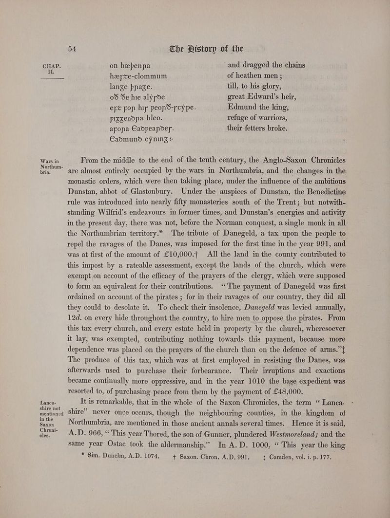 Il. Wars in Northum- bria. Lanca- shire not mentioned in the Saxon Chroni- cles. 54. The Historp of the heyte-clommum of heathen men ; lanze pnaze. till, to his glory, 0 Se hie alyyde great Edward’s heir, ert pop hi peopS-rcype. Edmund the king, pizgenona hleo. refuge of warriors, arona Eadpeapder. their fetters broke. €admund cyning + From the middle to the end of the tenth century, the Anglo-Saxon Chronicles are almost entirely occupied by the wars in Northumbria, and the changes in the monastic orders, which were then taking place, under the influence of the ambitious Dunstan, abbot of Glastonbury. Under the auspices of Dunstan, the Benedictine rule was introduced into nearly fifty monasteries south of the Trent; but notwith- standing Wilfrid’s endeavours in former times, and Dunstan’s energies and activity in the present day, there was not, before the Norman conquest, a single monk in all: the Northumbrian territory.* The tribute of Danegeld, a tax upon the people to repel the ravages of the Danes, was imposed for the first time m the year 991, and was at first of the amount of £10,000.t All the land in the county contributed to this impost by a rateable assessment, except the lands of the church, which were exempt on account of the efficacy of the prayers of the clergy, which were supposed to form an equivalent for their contributions. “The payment of Danegeld was first ordained on account of the pirates ; for in their ravages of our country, they did all they could to desolate it. To check their insolence, Danegeld was levied annually, 12d. on every hide throughout the country, to hire men to oppose the pirates. From this tax every church, and every estate held in property by the church, wheresoever it lay, was exempted, contributing nothing towards this payment, because more dependence was placed on the prayers of the church than on the defence of arms.”{ The produce of this tax, which was at first employed in resisting the Danes, was afterwards used to purchase their forbearance. Their irruptions and exactions became continually more oppressive, and in the year 1010 the base expedient was resorted to, of purchasing peace from them by the payment of £48,000. It is remarkable, that in the whole of the Saxon Chronicles, the term “ Lanca- shire” never once occurs, though the neighbourmg counties, in the kingdom of Northumbria, are mentioned in those ancient annals several times. Hence it is said, A.D. 966, “ This year Thored, the son of Gunner, plundered Westmoreland; and the same year Ostac took the aldermanship.” In A.D. 1000, “ This year the king * Sim. Dunelm, A.D. 1074, + Saxon. Chron. A.D. 991. t Camden, vol. i. p. 177. |