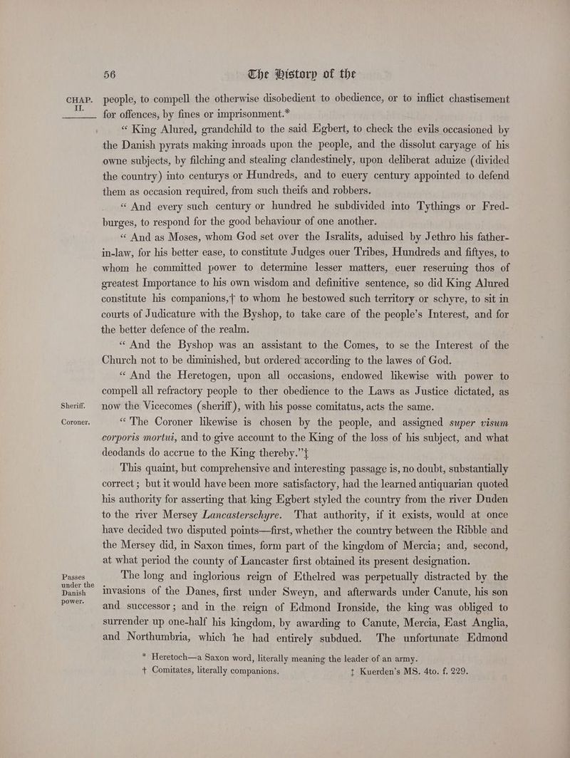 We Sheriff. Coroner. Passes under the Danish power. 56 The Historp of the for offences, by fines or imprisonment.* “ King Alured, grandchild to the said Egbert, to check the evils occasioned by the Danish pyrats making inroads upon the people, and the dissolut caryage of his owne subjects, by filching and stealing clandestinely, upon deliberat aduize (divided the country) into centurys or Hundreds, and to euery century appointed to defend them as occasion required, from such theifs and robbers. « And every such century or hundred he subdivided into Tythings or Fred- burges, to respond for the good behaviour of one another. « And as Moses, whom God set over the Isralits, aduised by Jethro his father- in-law, for his better ease, to constitute Judges ouer Tribes, Hundreds and fiftyes, to whom he committed power to determine lesser matters, euer reseruing thos of greatest Importance to his own wisdom and definitive sentence, so did King Alured constitute his companions,+ to whom he bestowed such territory or schyre, to sit in courts of Judicature with the Byshop, to take care of the people’s Interest, and for the better defence of the realm. “ And the Byshop was an assistant to the Comes, to se the Interest of the Church not to be diminished, but ordered according to the lawes of God. “ And the Heretogen, upon all occasions, endowed likewise with power to compell all refractory people to ther obedience to the Laws as Justice dictated, as now the Vicecomes (sheriff), with his posse comitatus, acts the same. “The Coroner likewise is chosen by the people, and assigned super visum corporis mortui, and to give account to the King of the loss of his subject, and what deodands do accrue to the King thereby.”’{ This quaint, but comprehensive and interesting passage is, no doubt, substantially correct ; but it would have been more satisfactory, had the learned antiquarian quoted his authority for asserting that king Egbert styled the country from the river Duden to the river Mersey Lancasterschyre. That authority, if it exists, would at once have decided two disputed points—first, whether the country between the Ribble and the Mersey did, in Saxon times, form part of the kingdom of Mercia; and, second, at what period the county of Lancaster first obtained its present designation. The long and inglorious reign of Ethelred was perpetually distracted by the invasions of the Danes, first under Sweyn, and afterwards under Canute, his son and successor; and in the reign of Edmond Ironside, the king was obliged to surrender up one-half his kingdom, by awarding to Canute, Mercia, East Anglia, and Northumbria, which he had entirely subdued. The unfortunate Edmond * Heretoch—a Saxon word, literally meaning the leader of an army. + Comitates, literally companions, t Kuerden’s MS. 4to. f. 229.