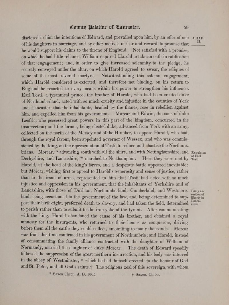 disclosed to him the intentions of Edward, and prevailed upon him, by an offer of one of his daughters in marriage, and by other motives of fear and reward, to promise that he would support his claims to the throne of England. Not satisfied with a promise, on which he had little reliance, William required Harold to take an oath in ratification of that engagement; and, in order to give increased solemnity to the pledge, he secretly conveyed under the altar, on which Harold agreed to swear, the reliques of some of the most revered martyrs. Notwithstanding this solemn engagement, which Harold considered as extorted, and therefore not binding, on his return to England he resorted to every means within his power to strengthen his influence. Earl Tosti, a tyrannical prince, the brother of Harold, who had been created duke of Northumberland, acted with so much cruelty and injustice in the counties of York and Lancaster, that the inhabitants, headed by the thanes, rose in rebellion against him, and expelled him from his government. Morcar and Edwin, the sons of duke Leofric, who possessed great powers in this part of the kingdom, concurred in the insurrection; and the former, being elected duke, advanced from York with an army, collected on the north of the Mersey and of the Humber, to oppose Harold, who had, through the royal favour, been appointed governor of Wessex, and who was commis- sioned by the king, on the representation of Tosti, to reduce and chastise the Northum- brians. Morcar, “ advancing south with all the shire, and with Nottinghamshire, and Derbyshire, and Lancashire,”* marched to Northampton. Here they were met by Harold, at the head of the king’s forces, and a desperate battle appeared inevitable ; but Morcar, wishing first to appeal to Harold’s generosity and sense of justice, rather than to the issue of arms, represented to him that Tosti had acted with so much injustice and oppression in his government, that the inhabitants of Yorkshire and of Lancashire, with those of Durham, Northumberland, Cumberland, and Westmore- land, being accustomed to the government of the law, and being determined to sup- port their birth-right, preferred death to slavery, and had taken the field, determined to perish rather than to submit to the iron yoke of the tyrant. After communicating with the king, Harold abandoned the cause of his brother, and obtained a royal amnesty for the insurgents, who returned to their homes as conquerors, driving before them all the cattle they could collect, amounting to many thousands. Morcar was from this time confirmed in his government of Northumbria; and Harold, instead of consummating the family alliance contracted with the daughter of William of Normandy, married the daughter of duke Morcar. The death of Edward speedily followed the suppression of the great northern insurrection, and his body was interred in the abbey of Westminster, “ which he had himself erected, to the honour of God and St. Peter, and all God’s saints.t The religious zeal of this sovereign, with whom * Saxon Chron. A. D. 1065. + Saxon. Chron. CHAP. II. Expulsion of Earl Tosti. Early as- sertion of liberty in Lanca- shire.