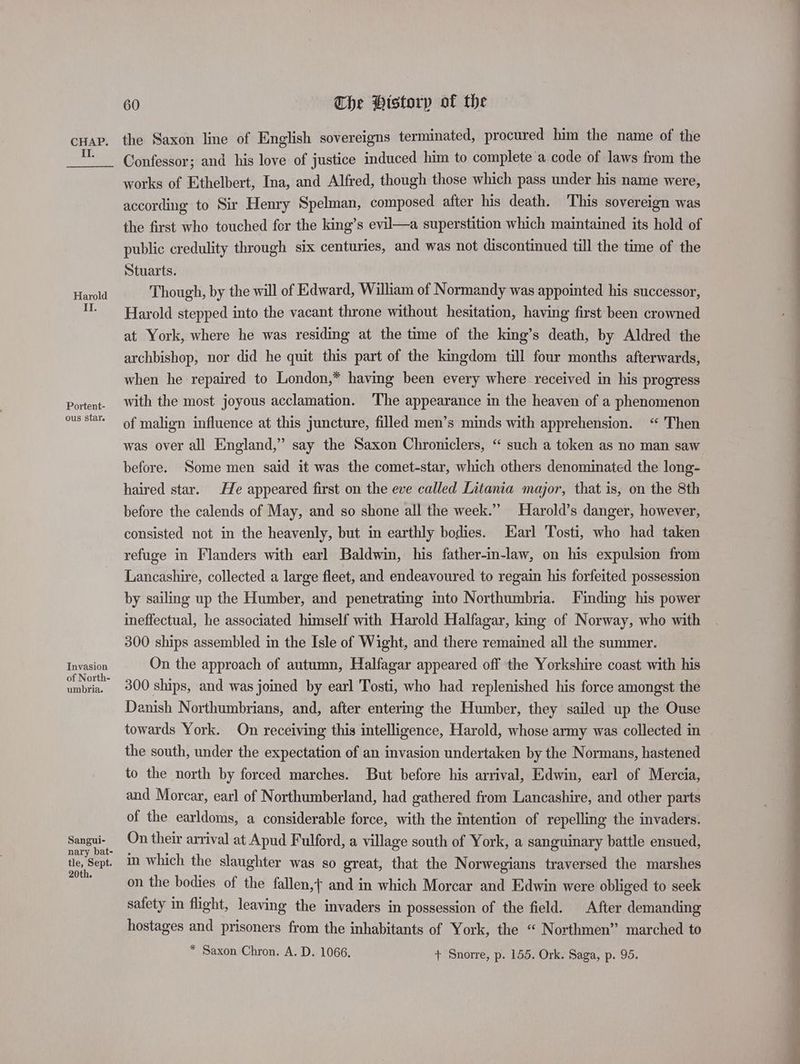 II. Harold II. Portent- ous star. Invasion of North- umbria. Sangui- nary bat- tle, Sept. 20th. 60 The Htstorp of the the Saxon line of English sovereigns terminated, procured him the name of the Confessor; and his love of justice induced him to complete a code of laws from the works of Ethelbert, Ina, and Alfred, though those which pass under his name were, according to Sir Henry Spelman, composed after his death. This sovereign was the first who touched fer the king’s evil—a superstition which maintained its hold of public credulity through six centuries, and was not discontinued till the time of the Stuarts. Though, by the will of Edward, William of Normandy was appointed his successor, Harold stepped into the vacant throne without hesitation, having first been crowned at York, where he was residing at the time of the king’s death, by Aldred the archbishop, nor did he quit this part of the kingdom till four months afterwards, when he repaired to London,* having been every where received in his progress with the most joyous acclamation. The appearance in the heaven of a phenomenon of malign influence at this juncture, filled men’s minds with apprehension. “ Then was over all England,” say the Saxon Chroniclers, “ such a token as no man saw before. Some men said it was the comet-star, which others denominated the long- haired star. He appeared first on the eve called Litania major, that is, on the 8th before the calends of May, and so shone all the week.” Harold’s danger, however, consisted not in the heavenly, but in earthly bodies. Earl Tosti, who had taken refuge in Flanders with earl Baldwin, his father-in-law, on his expulsion from Lancashire, collected a large fleet, and endeavoured to regain his forfeited possession by sailing up the Humber, and penetrating into Northumbria. [Finding his power ineffectual, he associated himself with Harold Halfagar, king of Norway, who with 300 ships assembled in the Isle of Wight, and there remained all the summer. On the approach of autumn, Halfagar appeared off the Yorkshire coast with his 300 ships, and was joined by earl Tosti, who had replenished his force amongst the Danish Northumbrians, and, after entering the Humber, they sailed up the Ouse towards York. On receiving this intelligence, Harold, whose army was collected in the south, under the expectation of an invasion undertaken by the Normans, hastened to the north by forced marches. But before his arrival, Edwin, earl of Mercia, and Morcar, earl of Northumberland, had gathered from Lancashire, and other parts of the earldoms, a considerable force, with the intention of repelling the invaders. On their arrival at Apud Fulford, a village south of York, a sanguinary battle ensued, in which the slaughter was so great, that the Norwegians traversed the marshes on the bodies of the fallen,} and in which Morcar and Edwin were obliged to seek safety in flight, leaving the invaders in possession of the field. After demanding hostages and prisoners from the inhabitants of York, the “ Northmen” marched to * Saxon Chron. A. D. 1066. + Snorre, p. 155. Ork. Saga, p. 95.