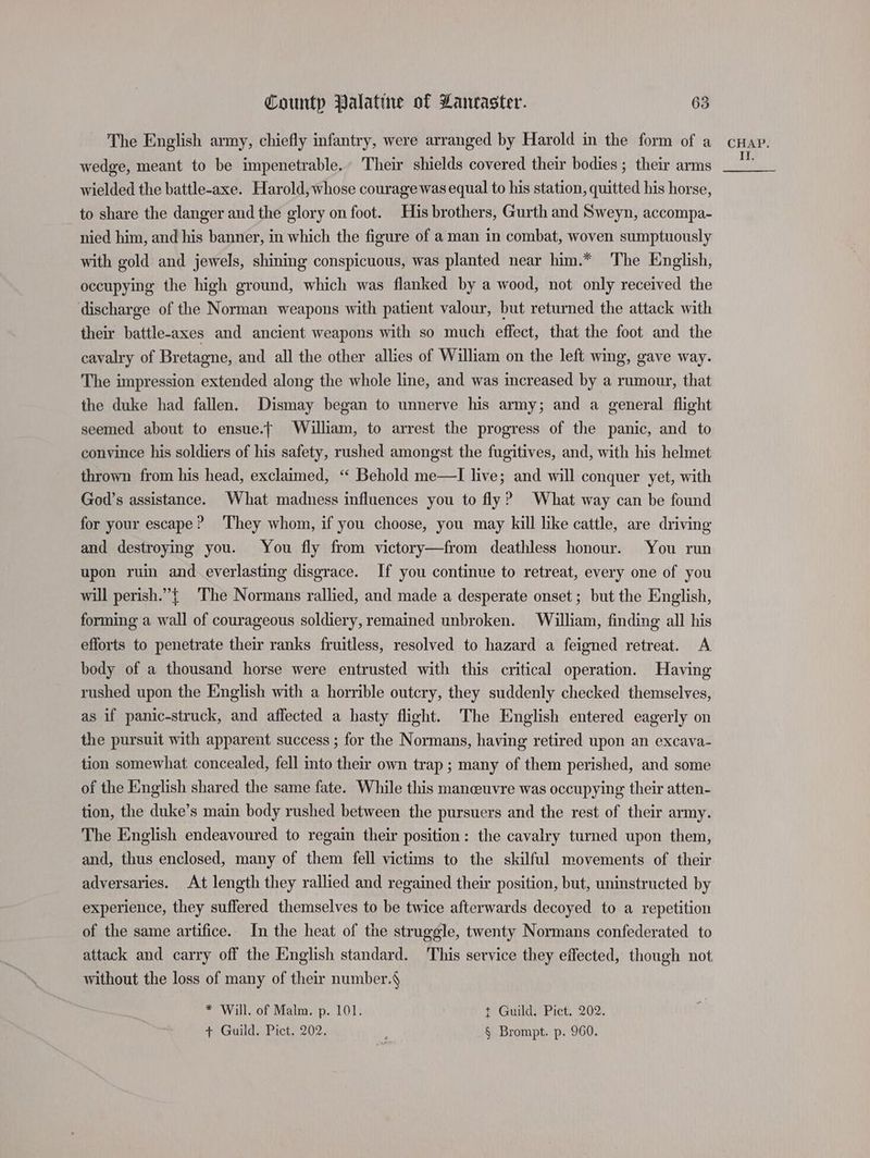 The English army, chiefly infantry, were arranged by Harold in the form of a wedge, meant to be impenetrable, Their shields covered their bodies ; their arms wielded the battle-axe. Harold, whose courage was equal to his station, quitted his horse, to share the danger and the glory on foot. His brothers, Gurth and Sweyn, accompa- nied him, and his banner, in which the figure of a man in combat, woven sumptuously with gold and jewels, shining conspicuous, was planted near him.* The English, occupying the high ground, which was flanked by a wood, not only received the discharge of the Norman weapons with patient valour, but returned the attack with their battle-axes and ancient weapons with so much effect, that the foot and the cavalry of Bretagne, and all the other allies of William on the left wing, gave way. The impression extended along the whole line, and was increased by a rumour, that the duke had fallen. Dismay began to unnerve his army; and a general flight seemed about to ensue.t William, to arrest the progress of the panic, and to convince his soldiers of his safety, rushed amongst the fugitives, and, with his helmet thrown from his head, exclaimed, “‘ Behold me—TI live; and will conquer yet, with God’s assistance. What madness influences you to fly? What way can be found for your escape? They whom, if you choose, you may kill like cattle, are driving and destroying you. You fly from victory—from deathless honour. You run upon ruin and everlasting disgrace. If you continue to retreat, every one of you will perish.”{ The Normans rallied, and made a desperate onset ; but the English, forming a wall of courageous soldiery, remained unbroken. William, finding all his efforts to penetrate their ranks fruitless, resolved to hazard a feigned retreat. A body of a thousand horse were entrusted with this critical operation. Having rushed upon the English with a horrible outcry, they suddenly checked themselves, as if panic-struck, and affected a hasty flight. The English entered eagerly on the pursuit with apparent success ; for the Normans, having retired upon an excava- tion somewhat concealed, fell into their own trap ; many of them perished, and some of the English shared the same fate. While this manceuvre was occupying their atten- tion, the duke’s main body rushed between the pursuers and the rest of their army. The English endeavoured to regain their position: the cavalry turned upon them, and, thus enclosed, many of them fell victims to the skilful movements of their adversaries. At length they rallied and regained their position, but, uninstructed by experience, they suffered themselves to be twice afterwards decoyed to a repetition of the same artifice. In the heat of the struggle, twenty Normans confederated to attack and carry off the English standard. This service they effected, though not without the loss of many of their number. * Will. of Malm. p. 101. t Guild. Pict. 202. + Guild. Pict. 202. § Brompt. p. 960. CHAP. If.