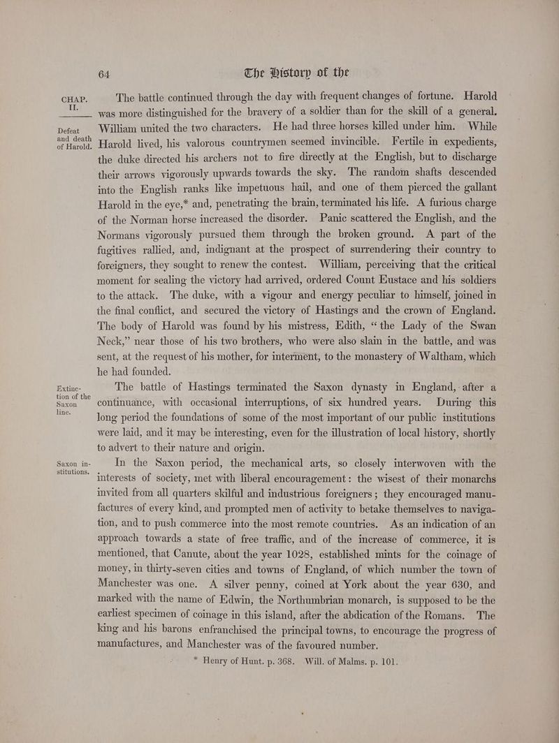 II. Defeat and death of Harold. Extine- tion of the Saxon line. Saxon in- stitutions. 64 The Pistorp of the The battle continued through the day with frequent changes of fortune. Harold was more distinguished for the bravery of a soldier than for the skill of a general. William united the two characters. He had three horses killed under him. While Harold lived, his valorous countrymen seemed invincible. Fertile in expedients, the duke directed his archers not to fire directly at the English, but to discharge their arrows vigorously upwards towards the sky. The random shafts descended into the English ranks like impetuous hail, and one of them pierced the gallant Harold in the eye,* and, penetrating the bra, terminated his life. A furious charge of the Norman horse increased the disorder. Panic scattered the English, and the Normans vigorously pursued them through the broken ground. A part of the fugitives rallied, and, indignant at the prospect of surrendering their country to foreigners, they sought to renew the contest. William, perceiving that the critical moment for sealing the victory had arrived, ordered Count Eustace and his soldiers to the attack. The duke, with a vigour and energy peculiar to himself, joined in the final conflict, and secured the victory of Hastings and the crown of England. The body of Harold was found by his mistress, Edith, “the Lady of the Swan Neck,” near those of his two brothers, who were also slain in the battle, and was sent, at the request of his mother, for mterment, to the monastery of Waltham, which he had founded. The battle of Hastings terminated the Saxon dynasty in England, after a continuance, with occasional interruptions, of six hundred years. During this long period the foundations of some of the most important of our public institutions were laid, and it may be interesting, even for the illustration of local history, shortly to advert to their nature and origin. In the Saxon period, the mechanical arts, so closely interwoven with the interests of society, met with liberal encouragement: the wisest of their monarchs invited from all quarters skilful and industrious foreigners; they encouraged manu- factures of every kind, and prompted men of activity to betake themselves to naviga- tion, and to push commerce into the most remote countries. As an indication of an approach towards a state of free traffic, and of the increase of commerce, it is mentioned, that Canute, about the year 1028, established mints for the comage of money, in thirty-seven cities and towns of England, of which number the town of Manchester was one. A silver penny, coined at York about the year 630, and marked with the name of Edwin, the Northumbrian monarch, is supposed to be the earliest specimen of coinage in this island, after the abdication of the Romans. The king and his barons enfranchised the principal towns, to encourage the progress of manufactures, and Manchester was of the favoured number. * Henry of Hunt. p. 368. Will. of Malms. p. 101.