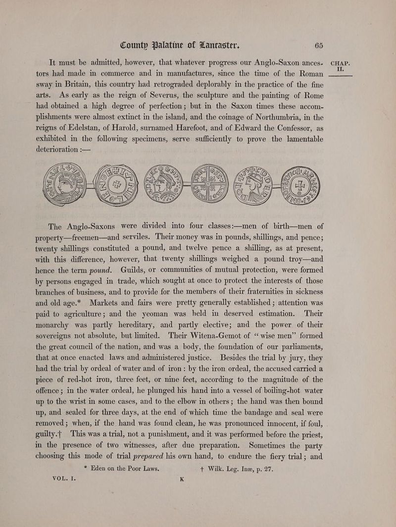 It must be admitied, however, that whatever progress our Anglo-Saxon ances- tors had made in commerce and in manufactures, since the time of the Roman sway in Britain, this country had retrograded deplorably in the practice of the fine arts. As early as the reign of Severus, the sculpture and the painting of Rome had obtained a high degree of perfection; but in the Saxon times these accom- plishments were almost extinct in the island, and the coinage of Northumbria, in the reigns of Edelstan, of Harold, surnamed Harefoot, and of Edward the Confessor, as exhibited in the following specimens, serve sufficiently to prove the lamentable deterioration :— The Anglo-Saxons were divided into four classes:—men of birth—men of property—freemen—and serviles. ‘Their money was in pounds, shillings, and pence; twenty shillings constituted a pound, and twelve pence a shilling, as at present, with this difference, however, that twenty shillings weighed a pound troy—and hence the term pound. Guilds, or communities of mutual protection, were formed by persons engaged in trade, which sought at once to protect the interests of those branches of business, and to provide for the members of their fraternities in sickness and old age.* Markets and fairs were pretty generally established ; attention was paid to agriculture; and the yeoman was held in deserved estimation. Their monarchy was partly hereditary, and partly elective; and the power of their sovereigns not absolute, but limited. Their Witena-Gemot of “wise men” formed the great council of the nation, and was a body, the foundation of our parliaments, that at once enacted laws and administered justice. Besides the trial by jury, they had the trial by ordeal of water and of iron: by the iron ordeal, the accused carried a piece of red-hot iron, three feet, or nine feet, according to the magnitude of the offence ; in the water ordeal, he plunged his hand into a vessel of boiling-hot water up to the wrist in some cases, and to the elbow in others; the hand was then bound up, and sealed for three days, at the end of which time the bandage and seal were guilty.{ This was a trial, not a punishment, and it was performed before the priest, in the presence of two witnesses, after due preparation. Sometimes the party choosmg this mode of trial prepared his own hand, to endure the fiery trial; and * Eden on the Poor Laws. + Wilk. Leg. Ine, p. 27. VOL. I. K CHAP. II.