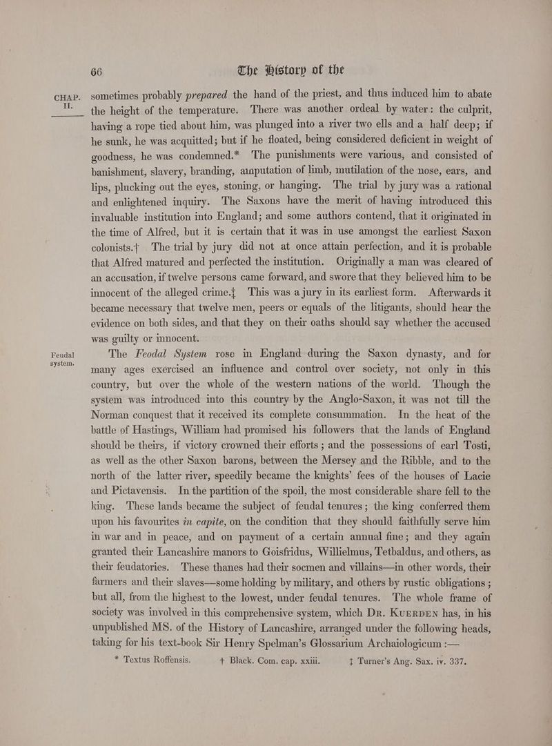 II. Feudal system. 66 Che Htstorp of the sometimes probably prepared the hand of the priest, and thus induced him to abate the height of the temperature. There was another ordeal by water: the culprit, having a rope tied about him, was plunged into a river two ells and a half deep; if he sunk, he was acquitted; but if he floated, being considered deficient in weight of goodness, he was condemned.* ‘The punishments were various, and consisted of banishment, slavery, branding, atnputation of limb, mutilation of the nose, ears, and lips, plucking out the eyes, stoning, or hanging. The trial by jury was a rational and enlightened inquiry. The Saxons have the merit of having introduced this invaluable institution into England; and some authors contend, that it originated in the time of Alfred, but it is certain that it was in use amongst the earliest Saxon colonists. The trial by jury did not at once attain perfection, and it is probable that Alfred matured and perfected the institution. Origmally a man was cleared of an accusation, if twelve persons came forward, and swore that they believed him to be innocent of the alleged crime.{ This was a jury in its earliest form. Afterwards it became necessary that twelve men, peers or equals of the litigants, should hear the evidence on both sides, and that they on their oaths should say whether the accused was guilty or innocent. The Feodal System rose in England during the Saxon dynasty, and for many ages exercised an influence and control over society, not only in this country, but over the whole of the western nations of the world. Though the system was introduced into this country by the Anglo-Saxon, it was not till the Norman conquest that it received its complete consummation. In the heat of the battle of Hastings, William had promised his followers that the lands of England should be theirs, if victory crowned their efforts ; and the possessions of earl Tosti, as well as the other Saxon barons, between the Mersey and the Ribble, and to the north of the latter river, speedily became the knights’ fees of the houses of Lacie and Pictavensis. In the partition of the spoil, the most considerable share fell to the king. These lands became the subject of feudal tenures ; the king conferred them upon his favourites in capite, on the condition that they should faithfully serve him in war and in peace, and on payment of a certain annual fine; and they again eranted their Lancashire manors to Goisfridus, Willielmus, Tetbaldus, and others, as their feudatories. These thanes had their socmen and villains—in other words, their farmers and their slaves—some holding by military, and others by rustic obligations ; but all, from the highest to the lowest, under feudal tenures. The whole frame of society was involved in this comprehensive system, which Dr. Kuerpen has, in his unpublished MS. of the History of Lancashire, arranged under the following heads, taking for his text-book Sir Henry Spelman’s Glossarium Archaiologicum :— * Textus Roffensis. + Black. Com. cap. xxiii. t Turner’s Ang. Sax. iv. 337.