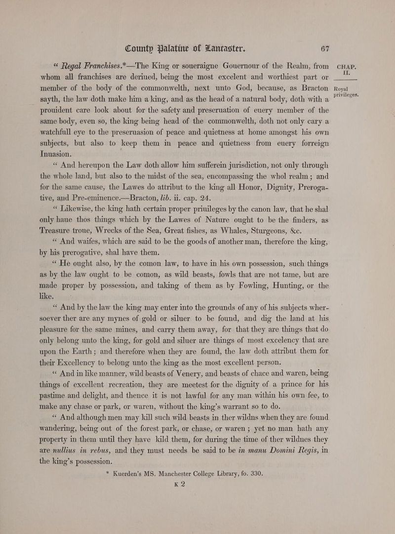 “ Regal Franchises.*—The King or soueraigne Gouernour of the Realm, from whom all franchises are deriued, being the most excelent and worthiest part or member of the body of the commonwelth, next unto God, because, as Bracton sayth, the law doth make him a king, and as the head of a natural body, doth with a prouident care look about for the safety and preseruation of euery member of the same body, even so, the king being head of the commonwelth, doth not only cary a watchfull eye to the preseruasion of peace and quietness at home amongst his own subjects, but also to keep them im peace and quietness from euery forreign Tnuasion. | « And hereupon the Law doth allow him sufferein jurisdiction, not only through the whole land, but also to the midst of the sea, encompassing the whol realm; and for the same cause, the Lawes do attribut to the king all Honor, Dignity, Preroga- tive, and Pre-eminence.—Bracton, lib. ii. cap. 24. * Likewise, the king hath certain proper priuileges by the canon law, that he shal only haue thos things which by the Lawes of Nature ought to be the finders, as Treasure troue, Wrecks of the Sea, Great fishes, as Whales, Sturgeons, &amp;c. “ And waifes, which are said to be the goods of another man, therefore the king, by his prerogative, shal have them. “ He ought also, by the comon law, to have in his own possession, such things as by the law ought to be comon, as wild beasts, fowls that are not tame, but are made proper by possession, and taking of them as by Fowling, Hunting, or the like. ! “ And by the law the king may enter into the grounds of any of his subjects wher- soever ther are any mynes of gold or siluer to be found, and dig the land at his pleasure for the same mines, and carry them away, for that they are things that do only belong unto the king, for gold and siluer are things of most excelency that are upon the Earth; and therefore when they are found, the law doth attribut them for their Excellency to belong unto the king as the most excellent person. «« And in like manner, wild beasts of Venery, and beasts of chace and waren, being things of excellent recreation, they are meetest for the dignity of a prince for his pastime and delight, and thence it is not lawful for any man within his own fee, to make any chase or park, or waren, without the king’s warrant so to do. «« And although men may kill such wild beasts in ther wildns when they are found wandering, being out of the forest park, or chase, or waren ; yet no man hath any property in them until they have lald them, for during the time of ther wildnes they are nullius in rebus, and they must needs be said to be in manu Domini Regis, in the king’s possession. * Kuerden’s MS. Manchester College Library, fo. 330. K 2 CHAP. II. Royal privileges.