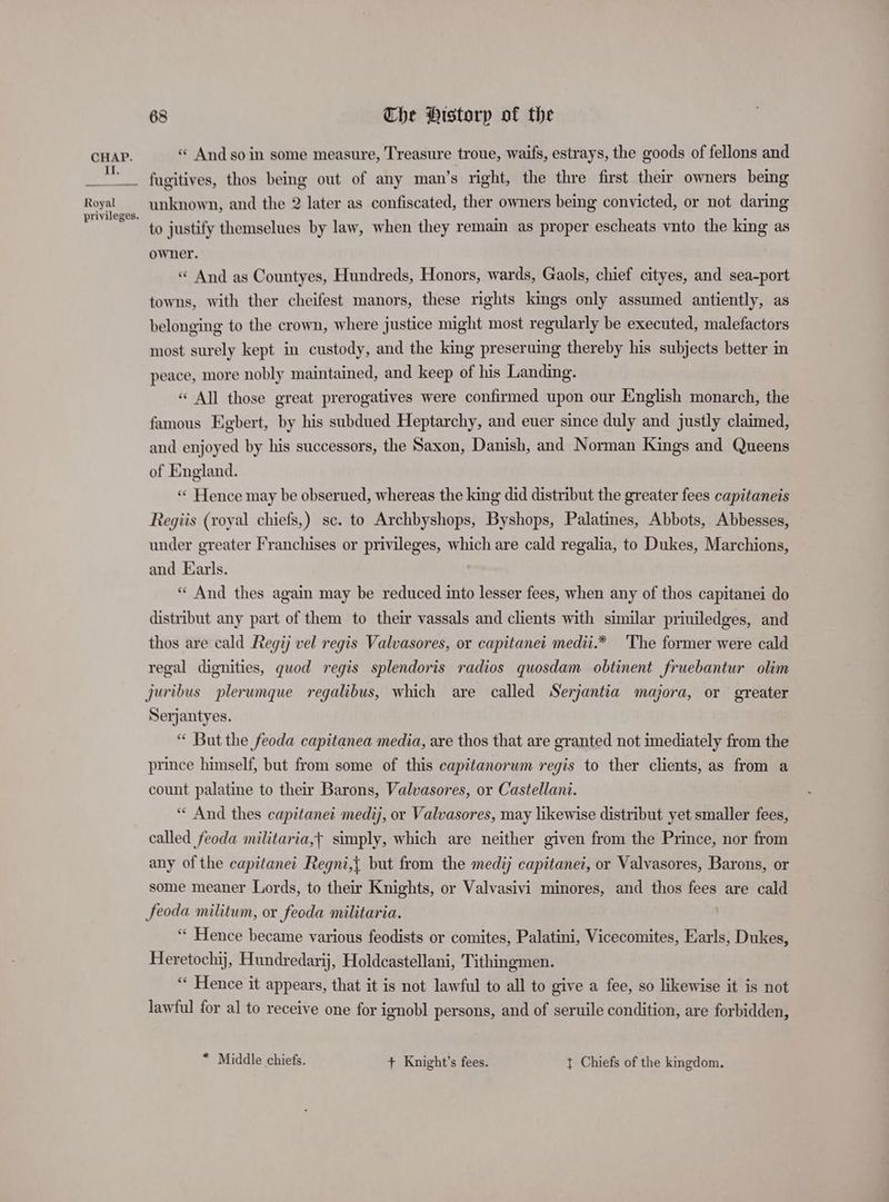 Il, Royal privileges. Che Historp of the > D « And so in some measure, Treasure troue, waifs, estrays, the goods of fellons and fugitives, thos being out of any man’s right, the thre first their owners being unknown, and the 2 later as confiscated, ther owners being convicted, or not daring to justify themselues by law, when they remain as proper escheats vnto the king as owner. « And as Countyes, Hundreds, Honors, wards, Gaols, chief cityes, and sea-port towns, with ther cheifest manors, these rights kings only assumed antiently, as belonging to the crown, where justice might most regularly be executed, malefactors most surely kept in custody, and the king preseruing thereby his subjects better in peace, more nobly maintained, and keep of his Landing. « All those great prerogatives were confirmed upon our English monarch, the famous Egbert, by his subdued Heptarchy, and euer since duly and justly claimed, and enjoyed by his successors, the Saxon, Danish, and Norman Kings and Queens of England. ‘“‘ Hence may be obserued, whereas the king did distribut the greater fees capitaneis Regiis (royal chiefs,) sc. to Archbyshops, Byshops, Palatines, Abbots, Abbesses, under greater Franchises or privileges, which are cald regalia, to Dukes, Marchions, and Earls. “And thes again may be reduced into lesser fees, when any of thos capitanei do distribut any part of them to their vassals and clients with similar priuiledges, and thos are cald Regij vel regis Valvasores, or capitanet medit.* The former were cald regal dignities, quod regis splendoris radios quosdam obtinent fruebantur olim Serjantyes. “ But the feoda capitanea media, are thos that are granted not imediately from the prince himself, but from some of this capitanorum regis to ther clients, as from a count palatine to their Barons, Valvasores, or Castellani. “ And thes capitanet medij, or Valvasores, may likewise distribut yet smaller fees, called feoda militaria,t simply, which are neither given from the Prince, nor from any of the capitanet Regni,{ but from the medij capitane?, or Valvasores, Barons, or some meaner Lords, to their Knights, or Valvasivi minores, and thos fees are cald feoda militum, or feoda militaria. “ Hence became various feodists or comites, Palatini, Vicecomites, Earls, Dukes, Heretochij, Hundredarij, Holdcastellani, T ithingmen. “* Hence it appears, that it is not lawful to all to give a fee, so likewise it is not lawful for al to receive one for ignobl persons, and of seruile condition, are forbidden, * Middle chiefs. + Knight's fees. t Chiefs of the kingdom,