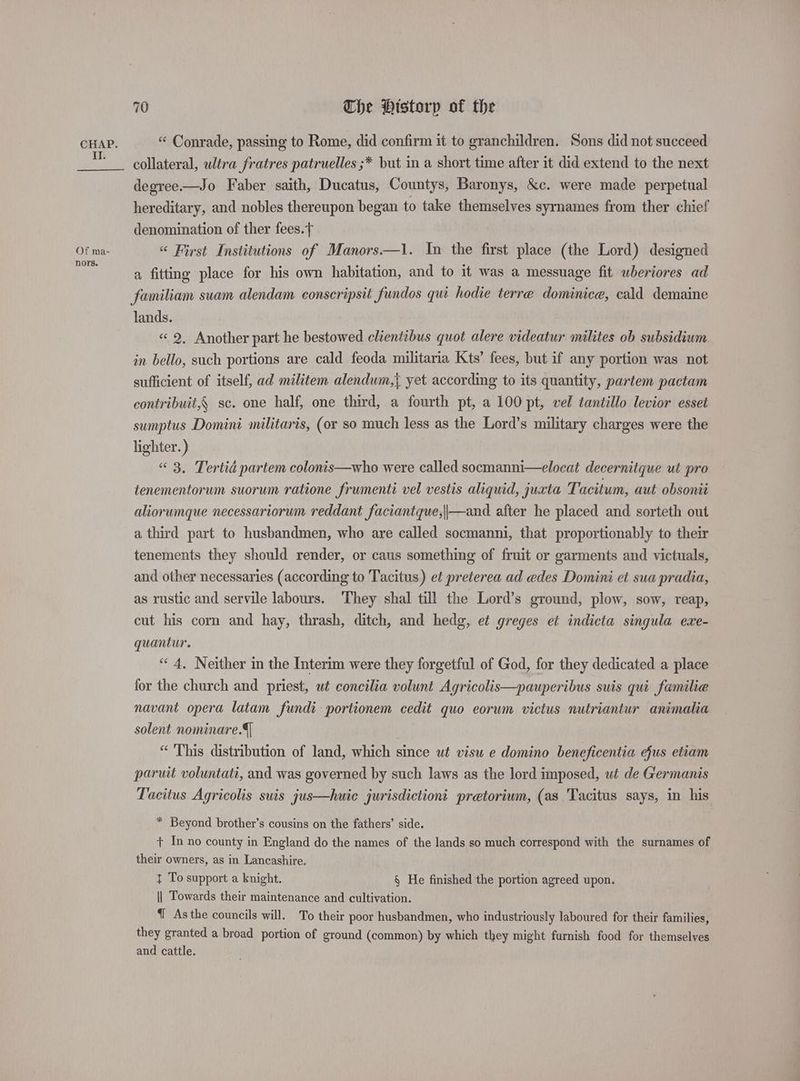 II. Of ma- nors. 70 The Ptstorp of the collateral, ultra fratres patruelles ;* but in a short time after it did extend to the next degree.—Jo. Faber saith, Ducatus, Countys, Baronys, &amp;c. were made perpetual hereditary, and nobles thereupon began to take themselves syrnames from ther chief denomination of ther fees. “ First Institutions of Manors—1. In the first place (the Lord) designed a fitting place for his own habitation, and to it was a messuage fit wheriores ad familiam suam alendam conscripsit fundos qui hodie terre dominice, cald demaine lands. «<2, Another part he bestowed clientibus quot alere videatur milites ob subsidium in bello, such portions are cald feoda militaria Kts’ fees, but if any portion was not sufficient of itself, ad militem alendum,{ yet according to its quantity, partem pactam contribuit,{ sc. one half, one third, a fourth pt, a 100 pt, vel tantillo levior esset sumptus Domini militaris, (or so much less as the Lord’s military charges were the lighter.) “ 3, Tertid partem colonis—who were called socmanni—elocat decernitque ut pro tenementorum suorum ratione frumenti vel vestis aliquid, jucta Tacitum, aut obsonit aliorumque necessariorum reddant faciantque,||—and after he placed and sorteth out a third part to husbandmen, who are called socmanni, that proportionably to their tenements they should render, or caus something of fruit or garments and victuals, and other necessaries (according to Tacitus) et preterea ad edes Domini et sua pradia, as rustic and servile labours. They shal till the Lord’s ground, plow, sow, reap, cut his corn and hay, thrash, ditch, and hedg, et greges et indicta singula exe- quantur. “4, Neither in the Interim were they forgetful of God, for they dedicated a place for the church and priest, ut concilia volunt Agricolis—pauperibus suis qui familie navant opera latam fundi portionem cedit quo eorum victus nutriantur animalia solent nominare.4] “ This distribution of land, which since ut visu e domino beneficentia efus etiam parwit voluntati, and was governed by such laws as the lord imposed, ut de Germanis Tacitus Agricolis suis jus—huic jurisdictiont pretorium, (as Tacitus says, in his * Beyond brother’s cousins on the fathers’ side. + In no county in England do the names of the lands so much correspond with the surnames of their owners, as in Lancashire. } To support a knight. § He finished the portion agreed upon. || Towards their maintenance and cultivation. 1 Asthe councils will. To their poor husbandmen, who industriously laboured for their families, they granted a broad portion of ground (common) by which they might furnish food for themselves and cattle.