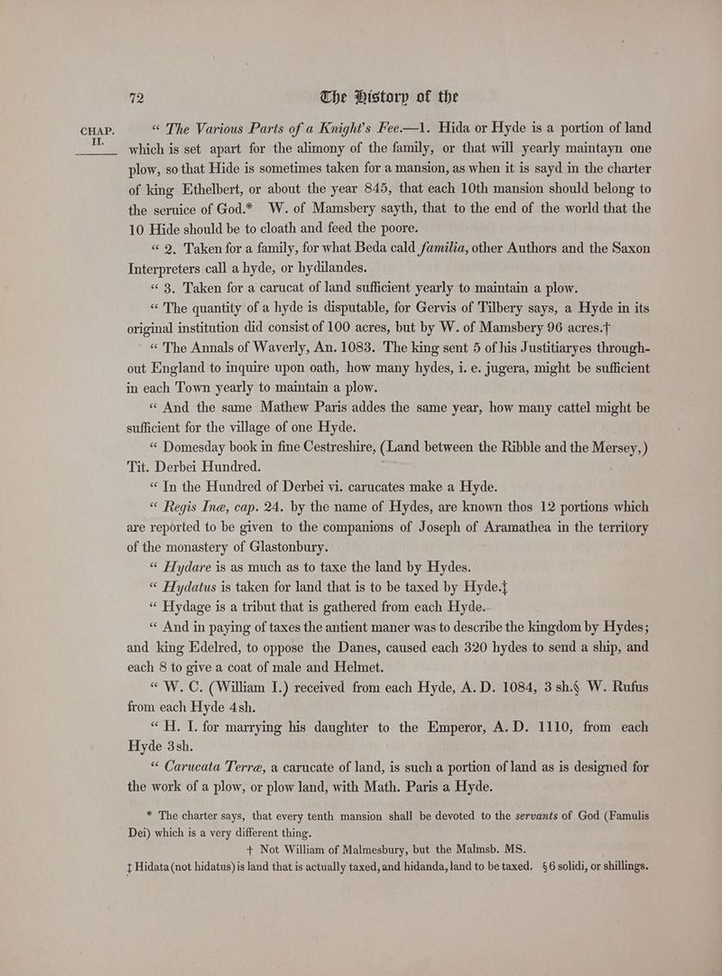 CHAP. “ The Various Parts of a Knight's Fee—1. Hida or Hyde is a portion of land which is set apart for the alimony of the family, or that will yearly maintayn one plow, so that Hide is sometimes taken for a mansion, as when it is sayd in the charter of king Ethelbert, or about the year 845, that each 10th mansion should belong to the seruice of God.* W. of Mamsbery sayth, that to the end of the world that the 10 Hide should be to cloath and feed the poore. «2. Taken for a family, for what Beda cald familia, other Authors and the Saxon Interpreters call a hyde, or hydilandes. « 3. Taken for a carucat of land sufficient yearly to maintain a plow. “ The quantity of a hyde is disputable, for Gervis of Tilbery says, a Hyde in its original institution did consist of 100 acres, but by W. of Mamsbery 96 acres.} « The Annals of Waverly, An. 1083. The king sent 5 of his Justitiaryes through- out England to inquire upon oath, how many hydes, i. e. jugera, might be sufficient in each Town yearly to maintain a plow. « And the same Mathew Paris addes the same year, how many cattel might be sufficient for the village of one Hyde. “ Domesday book in fine Cestreshire, (Land between the Ribble and the mere Tit. Derbei Hundred. “ In the Hundred of Derbei vi. carucates make a Hyde. “ Regis Ine, cap. 24. by the name of Hydes, are known thos 12 portions which are reported to be given to the companions of Joseph of Aramathea in the territory of the monastery of Glastonbury. “« Hydare is as much as to taxe the land by Hydes. “ Hydatus is taken for land that is to be taxed by Hyde.{ “ Hydage is a tribut that is gathered from each Hyde. « And in paying of taxes the antient maner was to describe the kingdom by Hydes; and king Edelred, to oppose the Danes, caused each 320 hydes to send a ship, and each 8 to give a coat of male and Helmet. “« W.C. (William I.) received from each Hyde, A. D. 1084, 3sh.4 W. Rufus from each Hyde 4sh. “ H. I. for marrying his daughter to the Emperor, A.D. 1110, from each Hyde 3sh. “ Carucata Terre, a carucate of land, is such a portion of land as is designed for the work of a plow, or plow land, with Math. Paris a Hyde. * The charter says, that every tenth mansion shall be devoted to the servants of God (Famulis Dei) which is a very different thing. + Not William of Malmesbury, but the Malmsb. MS.
