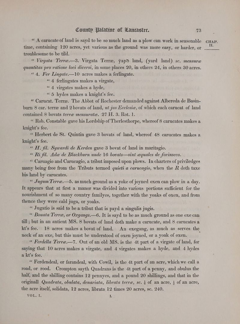 « A carucate of land is sayd to be so much land as a plow can work in seasonable time, containing 120 acres, yet various as the ground was more easy, or harder, or troublesome to be tild. “ Virgata Terre —3. Virgata Terre, yapo land, (yard land) sc. mensure quantitas pro ratione loci diversi, in some places 20, in others 24, in others 30 acres. “4, Fer Lingate—10 acres makes a ferlingate. “A ferlingates makes a virgate, “4 virgates makes a hyde, “ 5 hydes makes a knight’s fee. « Carucat. Terre. The Abbot of Rochester demanded against Albereda de Basin- burn 8 car. terre and 2 bovats of land, wt jus Ecclesie, of which each carucat of land contained 8 bovats terre mensurate. 27 H. 3. Rot. 1. “ Rob. Constable gave his Lordship of Therlesthorpe, whereof 8 carucates makes a knight’s fee. “ Herbert de St. Quintin gave 3 bovats of land, whereof 48 carucates makes a knight’s fee. “ HT. fil. Sywardi de Kerden gave 3 bovat of land in maritagio. «< Ri fil. Ade de Blackburn unde 16 bovats—sint equales de forinseco. «« Caruagio and Carucagio, a tribut imposed upon plows. In charters of priviledges many being free from the Tributs termed quiett a carucagio, when the R doth taxe his land by carucates. “ Jugum Terre.—5. as much ground as a yoke of joyned oxen can plow in a day. It appears that at first a manor was divided into various portions sufficient for the nourishment of so many country familyes, together with the yoaks of oxen, and from thence they were cald juga, or yoaks. “ Jugatio is said to be a tribut that is payd a singulis jugis. “ Bouata Terre, or Oxgangs.—6. It is sayd to be as much ground as one oxe can till; but in an antient MS. 8 bovats of land doth make a carucate, and 8 carucates a neck of an oxe, but this must be understood of oxen joyned, or a yoak of oxen. “ Ferdella Terre.—7. Out of an old MS. is the 4t part of a virgate of land, for saying that 10 acres makes a virgate, and 4 virgates makes a hyde, and 4 hydes a kt’s fee. : “ Ferdendeal, or farandeal, with Cowil, is the 4t part of an acre, which we call a road, or rood. Crompton sayth Quadrans is the 4t part of a penny, and obulus the half, and the shilling contains 12 pennyes, and a pound 20 shillings, and that in the originall Quadrata, obulata, denariata, librata terre, se. } of an acre, 3 of an acre, the acre itself, solidata, 12 acres, librata 12 times 20 acres, sc. 240. VOL. T. 7, CHAP. II,