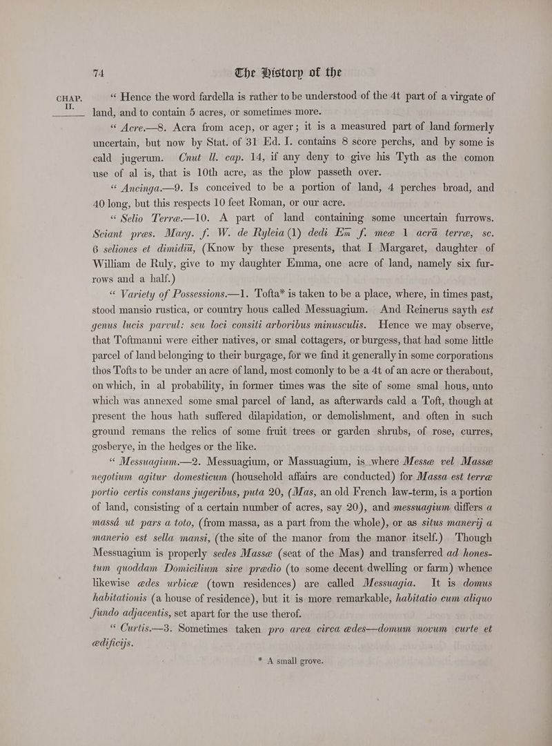 II. 74 The Historp of the «‘ Hence the word fardella is rather to be understood of the 4t part of a virgate of land, and to contain 5 acres, or sometimes more. «< Acre—8. Acra from acep, or ager; it is a measured part of land formerly uncertain, but now by Stat. of 31 Ed. I. contains 8 score perchs, and by some is cald jugerum. Cnut Il. cap. 14, if any deny to give his Tyth as the comon use of al is, that is 10th acre, as the plow passeth over. “ Ancinga.—9. Is conceived to be a portion of land, 4 perches broad, and 40 long, but this respects 10 feet Roman, or our acre. «< Selio Terre —10. A part of land containing some uncertain furrows. Sciant pres. Marg. f. W. de Ryleia(1) dedi En f. mee 1 aera terre, sc. 6 seliones et dimidiu, (Know by these presents, that I Margaret, daughter of William de Ruly, give to my daughter Emma, one acre of land, namely six fur- rows and a half.) “ Variety of Possessions —1. Tofta* is taken to be a place, where, in times past, stood mansio rustica, or country hous called Messuagium. And Reinerus sayth est genus lucis parvul: seu loct consiti arboribus minusculis. Hence we may observe, that 'Toftmanni were either natives, or smal cottagers, or burgess, that had some little parcel of land belonging to their burgage, for we find it generally in some corporations thos Tofts to be under an acre of land, most comonly to be a 4t of an acre or therabout, on which, in al probability, in former times was the site of some smal hous, unto which was annexed some smal parcel of land, as afterwards cald a Toft, though at present the hous hath suffered dilapidation, or demolishment, and often in such ground remans the relics of some fruit trees or garden shrubs, of rose, curres, gosberye, in the hedges or the like. “ Messuagium.—2. Messuagium, or Massuagium, is where Messe vel Masse negotium agitur domesticum (household affairs are conducted) for Massa est terre portio certis constans jugeribus, puta 20, (Mas, an old French law-term, is a portion of land, consisting of a certain number of acres, say 20), and messuagiwm differs a massa ut pars a toto, (from massa, as a part from the whole), or as situs manerij a manerio est sella mansi, (the site of the manor from the manor itself.) Though Messuagium is properly sedes Masse (seat of the Mas) and transferred ad hones- tum quoddam Domicilium sive predio (to some decent dwelling or farm) whence likewise @des urbice (town residences) are called Messuagia. It is domus habitationis (a house of residence), but it is more remarkable, habitatio cum aliquo Jundo adjacentis, set apart for the use therof. “ Curtis—3. Sometimes taken pro area circa edes—domum novum curte et edificys. * A small grove.