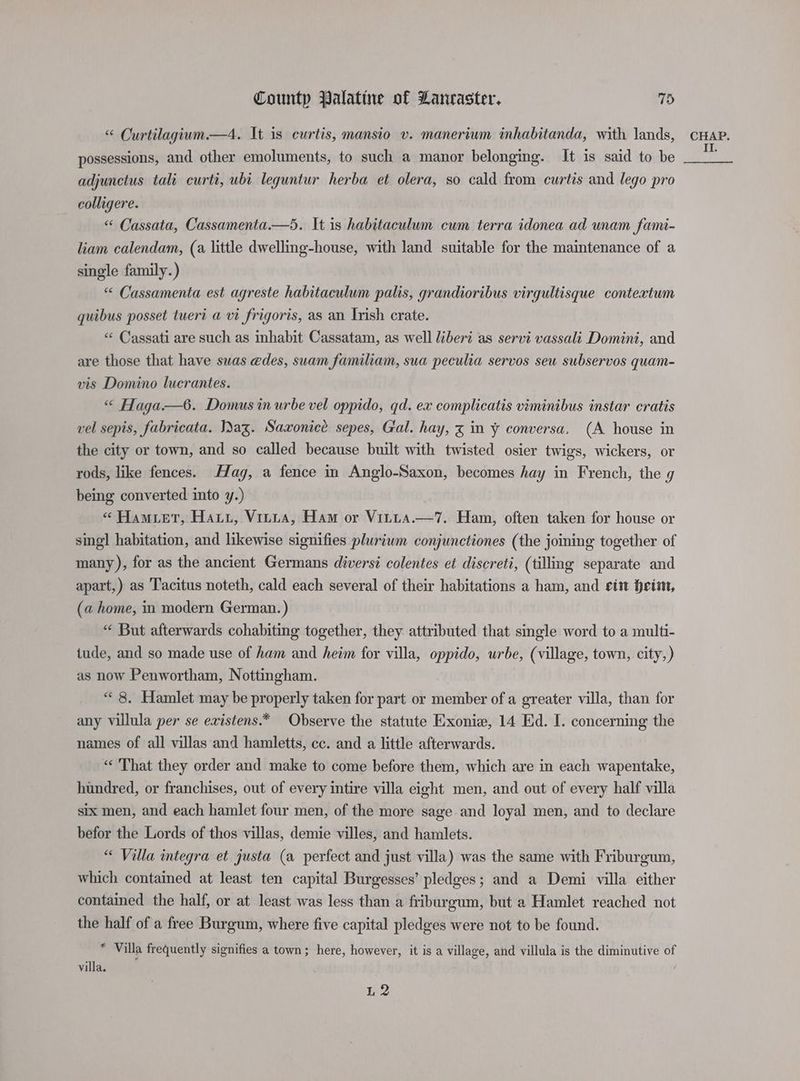 “ Curtilagium.—4. It is curtis, mansio v. maneriwm inhabitanda, with lands, possessions, and other emoluments, to such a manor belonging. It is said to be adjunctus tali curti, ubi leguntur herba et olera, so cald from curtis and lego pro colligere. “ Cassata, Cassamenta.—d. It is habitaculum cum terra idonea ad unam fami- liam calendam, (a little dwelling-house, with land suitable for the maintenance of a single family.) “ Cassamenta est agreste habitaculum palis, grandioribus virgultisque contextum quibus posset tuert a vi frigoris, as an Irish crate. “«« Cassati are such as inhabit Cassatam, as well liberi as servi vassali Domini, and are those that have suas edes, suam familiam, sua peculia servos seu subservos quam- vis Domino lucrantes. “ Haga—6. Domus in urbe vel oppido, qd. ex complicatis viminibus instar cratis vel sepis, fabricata. I)ag. Saxonice sepes, Gal. hay, x in y conversa. (A house in the city or town, and so called because built with twisted osier twigs, wickers, or rods, like fences. Hag, a fence in Anglo-Saxon, becomes hay in French, the g being converted into y.) “ Hamiet, Hari, Vinita, Ham or Vitta.—7. Ham, often taken for house or sing] habitation, and likewise signifies pluriwm conjunctiones (the joing together of many), for as the ancient Germans diversi colentes et discreti, (tillmg separate and apart, ) as Tacitus noteth, cald each several of their habitations a ham, and eit hein, (a home, in modern German. ) “ But afterwards cohabiting together, they attributed that single word to a multi- tude, and so made use of ham and heim for villa, oppido, urbe, (village, town, city,) as now Penwortham, Nottingham. “8. Hamlet may be properly taken for part or member of a greater villa, than for any villula per se existens.* Observe the statute Exonie, 14 Ed. I. concerning the names of all villas and hamletts, cc. and a little afterwards. “ That they order and make to come before them, which are in each wapentake, hundred, or franchises, out of every intire villa eight men, and out of every half villa six men, and each hamlet four men, of the more sage and loyal men, and to declare befor the Lords of thos villas, demie villes, and hamlets. “ Villa integra et justa (a perfect and just villa) was the same with Friburgum, which contained at least ten capital Burgesses’ pledges; and a Demi villa either contained the half, or at least was less than a friburgum, but a Hamlet reached not the half of a free Burgum, where five capital pledges were not to be found. | ¥ Villa frequently signifies a town; here, however, it is a village, and villula is the diminutive of villa. L 2 CHAP. II.