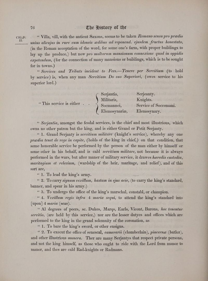 il. 16 The Historp of the “ Villa, vill, with the antient Saxons, seems to be taken Romano sensu pro predio unius alicujus in rure cum idoneis edibus ad reponend. ejusdem fructus honestato, (in the Roman acceptation of the word, for some one’s farm, with proper buildings to lay up the produce,) but now pro multarum mansionum connexione quod in oppidis expetendum, (for the connection of many mansions or buildings, which is to be sought for in towns. ) “«< Services and Tributs incident to Fees—Tenere per Servitium (to hold by service) is, when any man Servitium Do suo Superiori, (owes service to his superior lord.) Serjantia, Serjeanty. Fy Militaris, Knights. “ This service is either Socmannel, Service of Soccomani. Elemosynarie, Klemosynary. “ Serjantia, amongst the feodal services, is the chief and most illustrious, which owns no other patron but the king, and is either Grand or Petit Serjanty. “1. Grand Serjanty is servitiwm militare (knight’s service), whereby any one predia tenet de rege in capite, (holds of the king in chief,) on that condition, that some honorable service be performed by the person of the man either by himself or some other in his behalf, and is cald servitium militare, not because it is always performed in the wars, but after maner of military service, it drawes heredis custodia, maritagium et relevium, (wardship of the heir, maritage, and relief), and of this sort are, “ 1. To lead the king’s army. “2. To carry signum vevillum, hastam in ejus acie, (to carry the king’s standard, banner, and spear in his army.) “3. To undergo the office of the king’s marschal, constabl, or cusrpaott “4, Vexillum regis infra 4 maria sequi, to attend the king’s standard into [upon] 4 maria (seas). “Al degrees of peers, sc. Dukes, Marqs, Earls, Vicont, Barons, hoc tenentur servitio, (are held by this service,) nor are the lesser dutyes and offices which are performed to the king in the grand solemnity of the coronation, as “1. To bare the king’s sword, or other ensigns. “ 2. To execut the office of senescal, camerarii (chamberlain), pincerne (butler), and other illustrious munera. Ther are many Serjantys that respect private persons, and not the king himself, as those who ought to ride with the Lord from manor to manor, and thes are cald Rad-knights or Radmans.