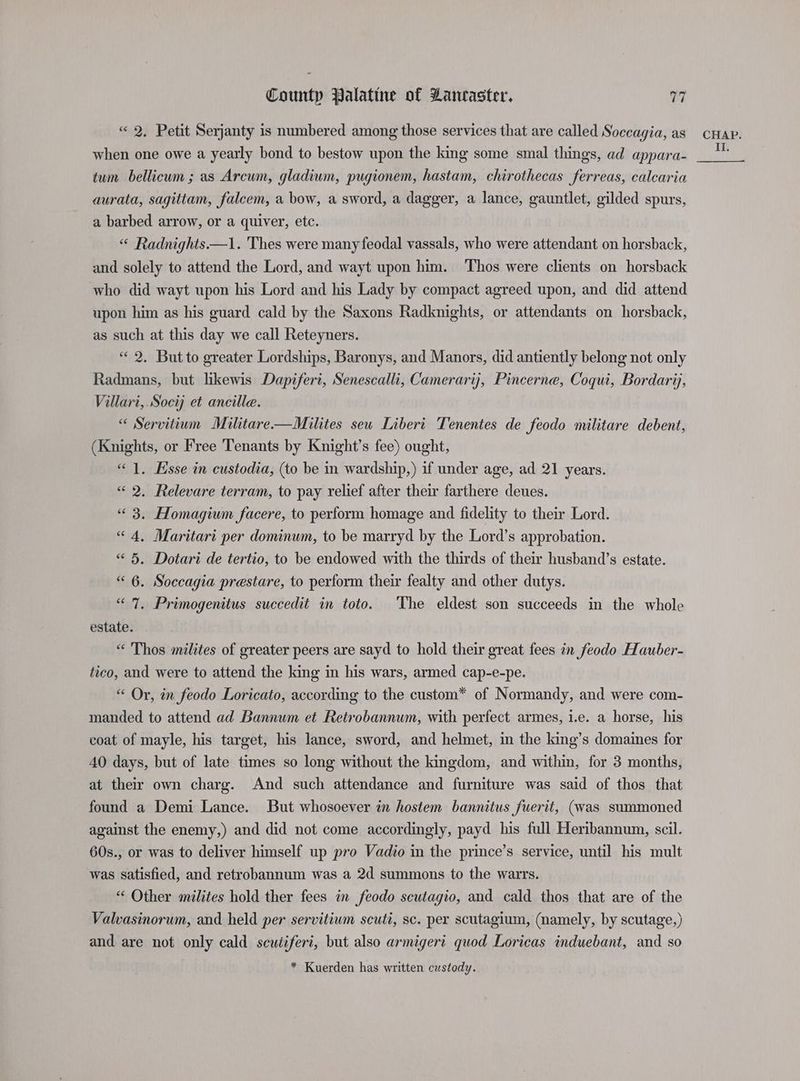 « 2. Petit Serjanty is numbered among those services that are called Soccagia, as when one owe a yearly bond to bestow upon the king some smal things, ad appara- tum bellicum ; as Arcum, gladiwm, pugionem, hastam, chirothecas ferreas, calcaria aurata, sagittam, falcem, a bow, a sword, a dagger, a lance, gauntlet, gilded spurs, a barbed arrow, or a quiver, etc. “ Radnights——1. 'Thes were many feodal vassals, who were attendant on horsback, and solely to attend the Lord, and wayt upon him. Thos were clients on horsback who did wayt upon his Lord and his Lady by compact agreed upon, and did attend upon him as his guard cald by the Saxons Radknights, or attendants on horsback, as such at this day we call Reteyners. “ 2. But to greater Lordships, Baronys, and Manors, did antiently belong not only Radmans, but likewis Dapiferi, Senescalli, Cameraryj, Pincerne, Coqui, Bordarij, Villari, Socij et ancille. “ Servitium Militare—Milites seu Libert Tenentes de feodo militare debent, (Knights, or Free Tenants by Knight’s fee) ought, “1. Esse in custodia, (to be in wardship,) if under age, ad 21 years. «< 2. Relevare terram, to pay relief after their farthere deues. “3. Homagium facere, to perform homage and fidelity to their Lord. “4, Maritari per dominum, to be marryd by the Lord’s approbation. “ 5. Dotari de tertio, to be endowed with the thirds of their husband’s estate. “ 6. Soccagia prestare, to perform their fealty and other dutys. “ 7. Primogenitus succedit in toto. The eldest son succeeds in the whole estate. “ Thos milites of greater peers are sayd to hold their great fees in feodo Hauber- tico, and were to attend the king in his wars, armed cap-e-pe. Or, in feodo Loricato, according to the custom™ of Normandy, and were com- manded to attend ad Bannum et Retrobannum, with perfect armes, i.e. a horse, his coat of mayle, his target, his lance, sword, and helmet, in the king’s domaines for AO days, but of late times so long without the kingdom, and within, for 3 months, at their own charg. And such attendance and furniture was said of thos that found a Demi Lance. But whosoever in hostem bannitus juerit, (was summoned against the enemy,) and did not come accordingly, payd his full Heribannum, scil. 60s., or was to deliver himself up pro Vadio in the prince’s service, until his mult was satisfied, and retrobannum was a 2d summons to the warrs. “ Other milites hold ther fees in feodo scutagio, and cald thos that are of the Valvasinorum, and held per servitium scuti, sc. per scutagium, (namely, by scutage,) and are not only cald scuiiferi, but also armigert quod Loricas induebant, and so * Kuerden has written custody. CHAP.