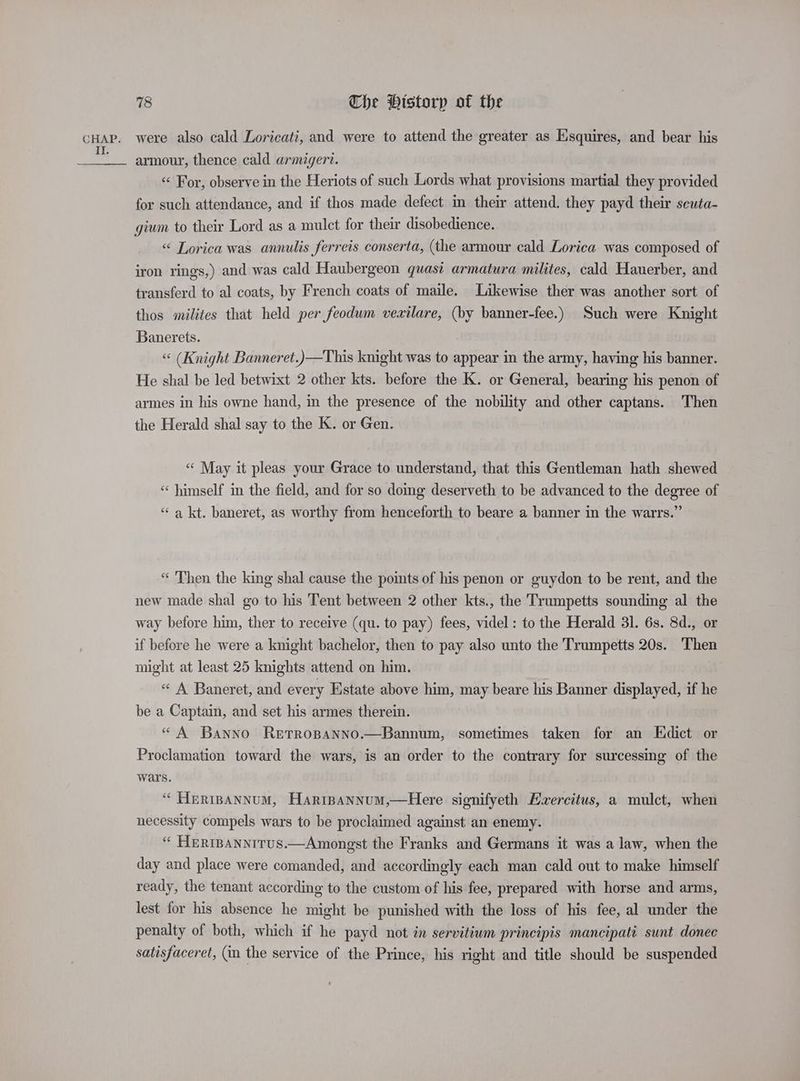 II. 78 Che Historp of the armour, thence cald armigert. «< For, observe in the Heriots of such Lords what provisions martial they provided for such attendance, and if thos made defect in their attend. they payd their scuta- gium to their Lord as a mulct for their disobedience. «< Lorica was annulis ferreis conserta, (the armour cald Lorica was composed of iron rings,) and was cald Haubergeon quast armatura milites, cald Hauerber, and transferd to al coats, by French coats of maile. Likewise ther was another sort of thos milites that held per feodum vexilare, (by banner-fee.) Such were Knight Banerets. “ (Knight Banneret.)—This knight was to appear in the army, having his banner. He shal be led betwixt 2 other kts. before the K. or General, bearing his penon of armes in his owne hand, in the presence of the nobility and other captans. Then the Herald shal say to the K. or Gen. « May it pleas your Grace to understand, that this Gentleman hath shewed “himself im the field, and for so doing deserveth to be advanced to the degree of “‘ a kt. baneret, as worthy from henceforth to beare a banner in the warrs.” “ Then the king shal cause the pomts of his penon or guydon to be rent, and the new made shal go to his Tent between 2 other kts., the Trumpetts sounding al the way before him, ther to receive (qu. to pay) fees, videl : to the Herald 31. 6s. 8d., or if before he were a knight bachelor, then to pay also unto the Trumpetts 20s. Then might at least 25 knights attend on him. “ A Baneret, and every Estate above him, may beare his Banner displayed, if he be a Captain, and set his armes therein. “ A Banno RetTRopaNnNo.—Bannum, sometimes taken for an Eidict or Proclamation toward the wars, is an order to the contrary for surcessing of the wars. “ Heripannum, Harrpannum,—Here signifyeth Evercitus, a mulct, when necessity compels wars to be proclaimed against an enemy. “ HerrBannirus.—Amongst the Franks and Germans it was a law, when the day and place were comanded, and accordingly each man cald out to make himself ready, the tenant according to the custom of his fee, prepared with horse and arms, lest for his absence he might be punished with the loss of his fee, al under the penalty of both, which if he payd not in servitium principis mancipatt sunt donec satisfaceret, (in the service of the Prince, his right and title should be suspended