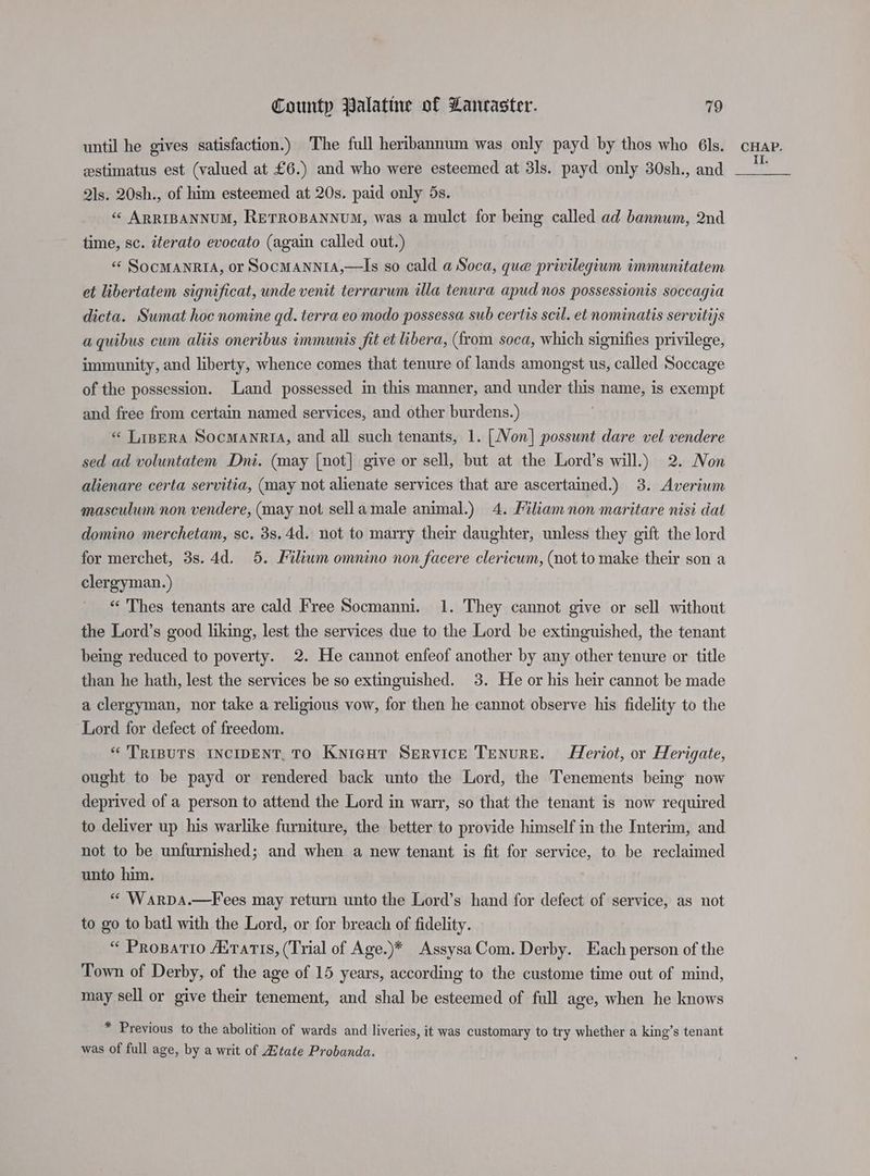 until he gives satisfaction.) The full heribannum was only payd by thos who 6ls. estimatus est (valued at £6.) and who were esteemed at 31s. payd only 30sh., and Qls. 20sh., of him esteemed at 20s. paid only 5s. «« ARRIBANNUM, RETROBANNUM, was a mulct for being called ad bannum, 2nd time, sc. iterato evocato (again called out.) « SocMANRIA, or SocMANNIA,—Is so cald a Soca, que privilegium immunitatem et libertatem significat, unde venit terrarum illa tenura apud nos possessionis soccagia dicta. Sumat hoc nomine qd. terra eo modo possessa sub certis scil. et nominatis servitijs aquibus cum aliis oneribus immunis fit et libera, (from soca, which signifies privilege, immunity, and liberty, whence comes that tenure of lands amongst us, called Soccage of the possession. Land possessed in this manner, and under this name, is exempt and free from certain named services, and other burdens.) « LiperA Socmanria, and all such tenants, 1. [Non] possunt dare vel vendere sed ad voluntatem Dni. (may [not] give or sell, but at the Lord’s will.) 2. Non alienare certa servitia, (may not alienate services that are ascertained.) 3. Averium masculum non vendere, (may not sella male animal.) 4. Filiam non maritare nisi dat domino merchetam, sc. 3s.4d. not to marry their daughter, unless they gift the lord for merchet, 3s. 4d. 5. Filiwm omnino non facere clericum, (not to make their son a clergyman.) “‘ Thes tenants are cald Free Socmanni. 1. They cannot give or sell without the Lord’s good liking, lest the services due to the Lord be extinguished, the tenant being reduced to poverty. 2. He cannot enfeof another by any other tenure or title than he hath, lest the services be so extinguished. 3. He or his heir cannot be made a clergyman, nor take a religious vow, for then he cannot observe his fidelity to the Lord for defect of freedom. *'TRIBUTS INCIDENT. TO Knigut Service Tenure. Heriot, or Herigate, ought to be payd or rendered back unto the Lord, the Tenements being now deprived of a person to attend the Lord in warr, so that the tenant is now required to deliver up his warlike furniture, the better to provide himself in the Interim, and not to be unfurnished; and when a new tenant is fit for service, to. be reclaimed unto him. . « Warpa.—Fees may return unto the Lord’s hand for defect of service, as not to go to batl with the Lord, or for breach of fidelity. “ Propatio rams, (Trial of Age.)* AssysaCom. Derby. Each person of the Town of Derby, of the age of 15 years, according to the custome time out of mind, may sell or give their tenement, and shal be esteemed of full age, when he knows * Previous to the abolition of wards and liveries, it was customary to try whether a king’s tenant was of full age, by a writ of Ztate Probanda. CHAP. II.