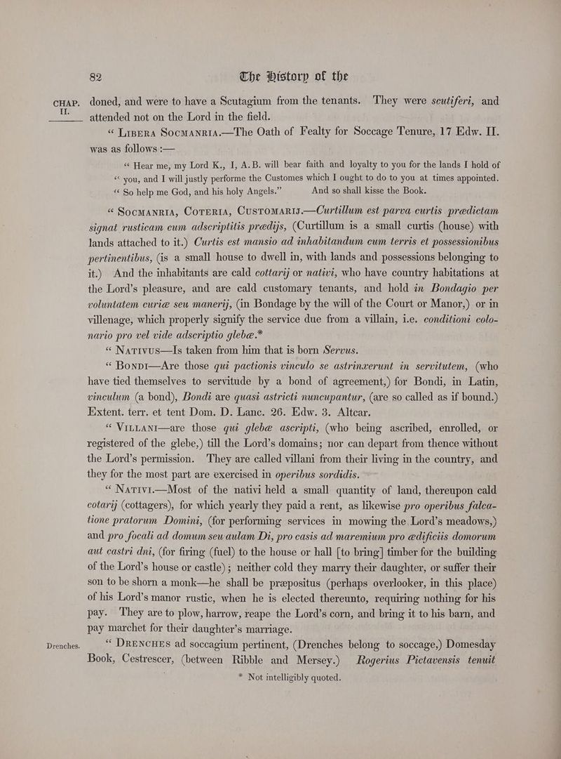 II. Drenches. 82 The History of the doned, and were to have a Scutagium from the tenants. They were scutifert, and attended not on the Lord in the field. “ Tapera SocMAnriA.—The Oath of Fealty for Soccage Tenure, 17 Edw. II. was as follows :— ‘¢ Hear me, my Lord K., I, A.B. will bear faith and loyalty to you for the lands I hold of << you, and I will justly performe the Customes which I ought to do to you at times appointed. ‘< So help me God, and his holy Angels.” And so shall kisse the Book. « Socmanria, Cortera, Customaris.—Curtillum est parva curtis predictam signat rusticam cum adscriptitis predys, (Curtillum is a small curtis (house) with lands attached to it.) Curtis est mansio ad inhabitandum cum terris et possessionibus pertinentibus, (is a small house to dwell in, with lands and possessions belonging to it.) And the inhabitants are cald cottari or nativi, who have country habitations at the Lord’s pleasure, and are cald customary tenants, and hold in Bondagio per voluntatem curie seu manerij, (in Bondage by the will of the Court or Manor,) or in villenage, which properly signify the service due from a villain, i.e. conditioni colo- nario pro vel vide adscriptio glebe.* « Natrvus—lIs taken from him that is born Servus. “ Bonpi—Are those qui pactionis vinculo se astrinxerunt in servitutem, (who have tied themselves to servitude by a bond of agreement,) for Bondi, in Latin, vinculum (a bond), Bondi are quasi astricti nuncupantur, (are so called as if bound.) Extent. terr. et tent Dom. D. Lanc. 26. Edw. 3. Altcar. “ VitLaANni—are those qui glebe ascripti, (who being ascribed, enrolled, or registered of the glebe,) till the Lord’s domains; nor can depart from thence without the Lord’s permission. They are called villani from their living in the country, and they for the most part are exercised in operibus sordidis. “ Nativi.—Most of the nativi held a small quantity of land, thereupon cald cotary (cottagers), for which yearly they paid a rent, as likewise pro operibus falca- tione pratorum Domini, (for performing services in mowing the, Lord’s meadows,) and pro focali ad domum sewaulam Di, pro casis ad maremium pro edificiis domorum aut castri dni, (for firing (fuel) to the house or hall [to bring] timber for the building of the Lord’s house or castle); neither cold they marry their daughter, or suffer their son to be shorn a monk—he shall be prepositus (perhaps overlooker, in this place) of his Lord’s manor rustic, when he is elected thereunto, requiring nothing for his pay. They are to plow, harrow, reape the Lord’s corn, and bring it to his barn, and pay marchet for their daughter’s marriage. ‘‘ DRENCHES ad soccagium pertinent, (Drenches belong to soccage,) Domesday Book, Cestrescer, (between Ribble and Mersey.) Rogerius Pictavensis tenuit * Not intelligibly quoted.
