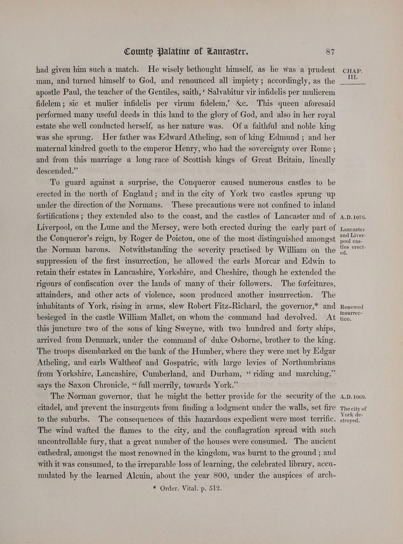 had given him such a match. He wisely bethought himself, as he was a prudent man, and turned himself to God, and renounced all impiety; accordingly, as the apostle Paul, the teacher of the Gentiles, saith, ‘ Salvabitur vir infidelis per mulierem fidelem; sic et mulier infidelis per virum fidelem,’ &amp;c. This queen aforesaid performed many useful deeds in this land to the glory of God, and also in her royal estate she well conducted herself, as her nature was. Ofa faithful and noble king was she sprung. Her father was Edward Atheling, son of king Edmund ; and her maternal kindred goeth to the emperor Henry, who had the sovereignty over Rome ; and from this marriage a long race of Scottish kings of Great Britain, lineally descended.” To guard against a surprise, the Conqueror caused numerous castles to be erected in the north of England; and in the city of York two castles sprung up under the direction of the Normans. ‘These precautions were not confined to inland fortifications ; they extended also to the coast, and the castles of Lancaster and of Liverpool, on the Lune and the Mersey, were both erected during the early part of the Conqueror’s reign, by Roger de Poictou, one of the most distinguished amongst the Norman barons. Notwithstanding the severity practised by William on the suppression of the first imsurrection, he allowed the earls Morcar and Edwin to retain their estates in Lancashire, Yorkshire, and Cheshire, though he extended the rigours of confiscation over the lands of many of their followers. The forfeitures, attainders, and other acts of violence, soon produced another insurrection. The inhabitants of York, rising in arms, slew Robert Fitz-Richard, the governor,* and besieged in the castle William Mallet, on whom the command had devolved. At this juncture two of the sons of king Sweyne, with two hundred and forty ships, arrived from Denmark, under the command of duke Osborne, brother to the king. The troops disembarked on the bank of the Humber, where they were met by Edgar Atheling, and earls Waltheof and Gospatric, with large levies of Northumbrians from Yorkshire, Lancashire, Cumberland, and Durham, “ riding and marching,” says the Saxon Chronicle, “ full merrily, towards York.” The Norman governor, that he might the better provide for the security of the citadel, and prevent the insurgents from finding a lodgment under the walls, set fire to the suburbs. The consequences of this hazardous expedient were most terrific. The wind wafted the flames to the city, and the conflagration spread with such uncontrollable fury, that a great number of the houses were consumed. The ancient cathedral, amongst the most renowned in the kingdom, was burnt to the ground ; and with it was consumed, to the irreparable loss of learning, the celebrated library, accu- mulated by the learned Alcuin, about the year 800, under the auspices’ of arch- * Order. Vital. p. 512. CHAP. Il. A.D. 1076. Lancaster and Liver- pool cas- tles erect- ed. Renewed msurrec- tion. A.D. 1069. The city of York de- stroyed.