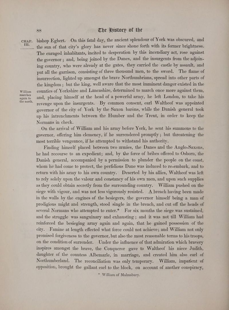 Ill. William marches again to 88 The Pistorp of the bishop Egbert. On this fatal day, the ancient splendour of York was obscured, and the sun of that city’s glory has never since shone forth with its former brightness. The enraged inhabitants, incited to desperation by this incendiary act, rose against the governor ; and, being joined by the Danes, and the insurgents from the adjoin- ing country, who were already at the gates, they carried the castle by assault, and put all the garrison, consisting of three thousand men, to the sword. The flame of insurrection, lighted up amongst the brave Northumbrians, spread into other parts of the kingdom ; but the king, well aware that the most imminent danger existed in the counties of Yorkshire and Lancashire, determined to march once more against them, and, placing himself at the head of a powerful army, he left London, to take his revenge upon the insurgents. By common consent, earl Waltheof was appointed governor of the city of York by the Saxon barons, while the Danish general took up his intrenchments between the Humber and the Trent, in order to keep the Normans in check. On the arrival of William and his army before York, he sent his summons to the governor, offering him clemency, if he surrendered promptly ; but threatening the most terrible vengeance, if he attempted to withstand his authority. Finding himself placed between two armies, the Danes and the Anglo-Saxons, he had recourse to an expedient; and, by the force of bribes offered to Osborn, the Danish general, accompanied by a permission to plunder the people on the coast, whom he had come to protect, the perfidious Dane was induced to re-embark, and to return with his army to his own country. Deserted by his allies, Waltheof was left to rely solely upon the valour and constancy of his own men, and upon such supplies as they could obtain secretly from the surrounding country. William pushed on the ~ siege with vigour, and was not less vigorously resisted. A breach having been made in the walls by the engines of the besiegers, the governor himself bemg a man of . prodigious might and strength, stood single in the breach, and cut off the heads of several Normans who attempted to enter.* ‘or six months the siege was sustained, and the struggle was sanguinary and exhausting ; and it was not till William had reinforced the besieging army again and again, that he gained possession of the city. Famine at length effected what force could not achieve; and William not only promised forgiveness to the governor, but also the most reasonable terms to his troops, on the condition of surrender. Under the influence of that admiration which bravery inspires amongst the brave, the Conqueror gave to Waltheof his niece Judith, daughter of the countess Albemarle, in marriage, and created him also earl of Northumberland. The reconciliation was only temporary. William, impatient ‘of opposition, brought the gallant earl to the block, on account of another conspiracy, * William of Malmsbury.