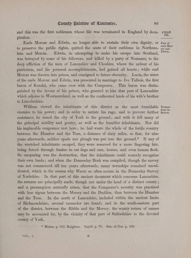and this was the first nobleman whose life was terminated im England by deca- pitation. Earls Morcar and Edwin, no longer able to sustain their own dignity, or to preserve the public rights, quitted the seats of their earldoms in Northum- bria and Mercia. Edwin, in attempting to make his escape into Scotland, was betrayed by some of his followers, and killed by a party of Normans, to the deep affliction of the men of Lancashire and Cheshire, where the ardour of his patriotism, and his personal accomplishments, had gained all hearts; while earl Morcar was thrown into prison, and consigned to future obscurity. Lucia, the sister of the earls Morcar and Edwin, was presented in marriage to Ivo Talbois, the first baron of Kendal, who came over with the Conqueror. This baron was distin- guished by the favour of his prince, who granted to him that part of Lancashire which adjoms to Westmoreland, as well as the confiscated lands of his wife’s brother in Lincolnshire. William viewed the inhabitants of this district as the most formidable enemies to his power; and in order to satiate his rage, and to prevent further resistance, he razed the city of York to the ground; and with it fell many of the principal nobility and gentry, as well as the humbler inhabitants. Nor did his implacable vengeance rest here; he laid waste the whole of the fertile country between the Humber and the Tees, a distance of sixty miles, so that, for nine years afterwards, neither spade nor plough was put into the ground.* If any of the wretched inhabitants escaped, they were reserved for a more lingering fate, being forced through famine to eat dogs and cats, horses, and even human flesh. So unsparmg was the destruction, that the mhabitants could scarcely recognize their own lands; and when the Domesday Book was compiled, though the survey was not commenced till ten years afterwards, many townships remained uncul- tivated, which is the reason why Wasta so often occurs in the Domesday Survey of Yorkshire. In that part of this ancient document which concerns Lancashire, the returns are principally made, though not under the head of a distinct county ; and a presumption naturally arises, that the Conqueror’s severity was practised with less rigour between the Mersey and the Duddon, than between the Humber and the Tees. In the north of Lancashire, included within the ancient limits of Richmondshire, several vacancies are found; and in the south-eastern part of the district, between the Ribble and the Mersey, the scanty return of names may be accounted for, by the vicinity of that part of Salfordshire to the devoted county of York. * Malms. p. 103. Knighton. Ingulf. p. 79. Sim. of Dur. p. 199. VOL. I. N Tremen- dous in- fiiction.