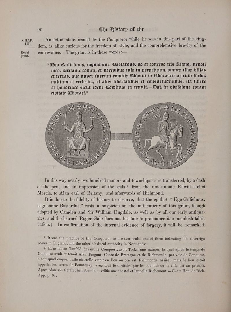 CHAP. An act of state, issued by the Conqueror while he was in this part of the king- dom, is alike curious for the freedom of style, and the comprehensive brevity of the Royal conveyance. The grant is in these words :— grant. ye \ OF y Gy 5 ee =P f\ sad, 7 e B oP 4 SS 7 y ’ c x = 5 a Zz = a= NU = ((\ S\N _Z~WQ ye ‘ A e BA SS a // Ee 2. y In this way nearly two hundred manors and townships were transferred, by a dash of the pen, and an impression of the seals,* from the unfortunate Edwin earl of Mercia, to Alan earl of Britany, and afterwards of Richmond. It is due to the fidelity of history to observe, that the epithet “ Ego Gulielmus, cognomine Bastardus,” casts a suspicion on the authenticity of this grant, though adopted by Camden and Sir William Dugdale, as well as by all our early antiqua- ries, and the learned Roger Gale does not hesitate to pronounce it a monkish fabri- cation.| In confirmation of the internal evidence of forgery, it will be remarked, * It was the practice of the Conqueror to use two seals, one of them indicating his sovereign power in England, and the other his ducal authority in Normandy. + Et in lautre Tanfeld devant le Conquest, avoit Torkil une manoir, Je quel apres le temps du Conquest avoir et tenoit Alan Fergant, Conte de Bretagne et de Richmonde, par voie de Conquest, a soit quod onque, nulle chastelle estoit en lieu ou ore est Richmonde assise: mais le lieu estoit appeller les terres de Fountenay, avec tout le territoire par les boundes ou la ville est au present. Apres Alan son frere et heir founda et edifia une chastel et lappella Richemont.—Gate Hon. de Rich. App. p. 61. ;