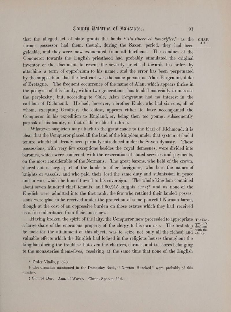 that the alleged act of state grants the lands “ita libere et honorifice,’ as the former possessor had them, though, during the Saxon period, they had been geldable, and they were now exonerated from all burthens. The conduct of the Conqueror towards the English priesthood had probably stimulated the original inventor of the document to resent the severity practised towards his order, by attaching a term of opprobrium to his name; and the error has been perpetuated by the supposition, that the first earl was the same person as Alan Fergeaunt, duke of Bretagne. ‘The frequent occurrence of the name of Alan, which appears thrice in the pedigree of this family, within two generations, has tended materially to increase the perplexity; but, according to Gale, Alan Fergeaunt had no interest in the earldom of Richmond. He had, however, a brother Eudo, who had six sons, all of whom, excepting Geoffrey, the eldest, appears either to have accompanied the Conqueror in his expedition to England, or, being then too young, subsequently partook of his bounty, or that of their elder brethren. Whatever suspicion may attach to the grant made to the Earl of Richmond, it is clear that the Conqueror placed all the land of the kingdom under that system of feudal tenure, which had already been partially introduced under the Saxon dynasty. These possessions, with very few exceptions besides the royal demesnes, were divided into baronies, which were conferred, with the reservation of stated services and payments, on the most considerable of the Normans. The great barons, who held of the crown, shared out a large part of the lands to other foreigners, who bore the names of knights or vassals, and who paid their lord the same duty and submission in peace and in war, which he himself owed to his sovereign. ‘The whole kingdom contained about seven hundred chief tenants, and 60,215 knights’ fees ;* and as none of the English were admitted into the first rank, the few who retained their landed posses- sions were glad to be received under the protection of some powerful Norman baron, though at the cost of an oppressive burden on those estates which they had received as a free inheritance from their ancestors. Having broken the spirit of the laity, the Conqueror now proceeded to appropriate a large share of the enormous property of the clergy to his own use. The first step he took for the attainment of this object, was to seize not only all the riches} and valuable effects which the English had lodged in the religious houses throughout the kingdom during the troubles; but even the charters, shrines, and treasures belonging to the monasteries themselves, resolving at the same time that none of the English * Order Vitalis, p. 523. + The drenches mentioned in the Domesday Book, ‘‘ Newton Hundred,” were probably of this number. t Sim. of Dur. Ann. of Waver. Chron. Spot. p. 114. CHAP. III. The Con- queror’s dealings with the clergy.
