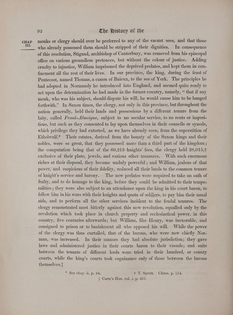CHAP III. 92 Che Historp of the monks or clergy should ever be preferred to any of the vacant sees, and that those who already possessed them should be stripped of their dignities. In consequence of this resolution, Stigand, archbishop of Canterbury, was removed from his episcopal office on various groundless pretences, but without the colour of justice. Adding cruelty to injustice, William imprisoned the deprived prelates, and kept them in con- finement all the rest of their lives. In our province, the king, during the feast of Pentecost, named Thomas, a canon of Baieux, to the see of York. The principles he had adopted in Normandy he introduced mto England, and seemed quite ready to act upon the determination he had made in the former country, namely, “ that if any monk, who was his subject, should dispute his will, he would cause him to be hanged forthwith.” In Saxon times, the clergy, not only in this province, but throughout the nation generally, held their lands and possessions by a different tenure from the laity, called Frank-Almoigne, subject to no secular service, to no rents or imposi- tions, but such as they consented to lay upon themselves in their councils or synods, which privilege they had extorted, as we have already seen, from the superstition of Ethelwulf.* Their estates, derived from the bounty of the Saxon kings and their nobles, were so great, that they possessed more than a third part of the kingdom ; the computation being that of the 60,215 knights’ fees, the clergy held 28,015,, exclusive of their plate, jewels, and various other treasures. With such enormous riches at their disposal, they became unduly powerful ; and William, jealous of that power, and suspicious of their fidelity, reduced all their lands to the common tenure of knight’s service and barony. The new prelates were required to take an oath of fealty, and to do homage to the king, before they could be admitted to their tempo- ralities ; they were also subject to an attendance upon the king in his court baron, to follow him in his wars with their knights and quota of soldiers, to pay him their usual aids, and to perform all the other services incident to the feudal tenures. The clergy remonstrated most bitterly against this new revolution, equalled only by the revolution which took place in church property and ecclesiastical power, in this country, five centuries afterwards; but William, like Henry, was inexorable, and consigned to prison or to banishment all who opposed his will. While the power of the clergy was thus curtailed, that of the barons, who were now chiefly Nor- man, was increased. In their manors they had absolute jurisdiction; they gave laws and. administered justice in their courts baron to their vassals; and suits between the tenants of different lords were tried in thew hundred, or county courts, while the king’s courts took cognizance only of those between the barons themselves. * See chap. ii. p. 44, + T. Sprott. Chron. p. 114. { Carte’s Hist. vol. i, p. 421.