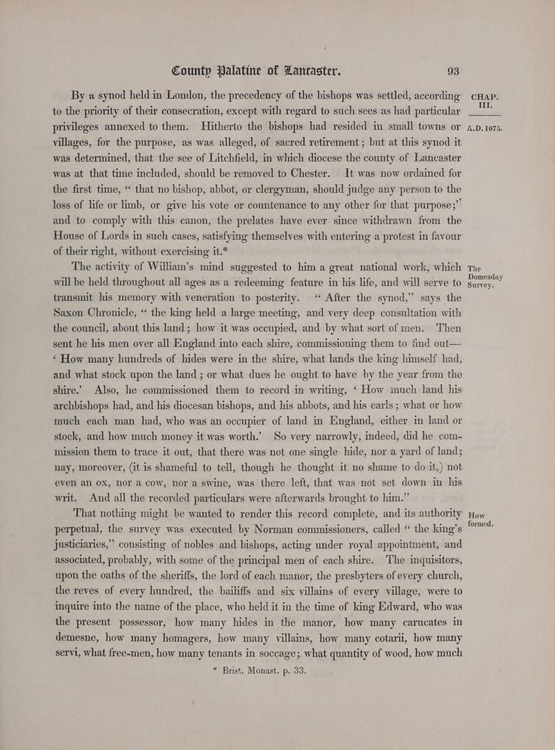{ County Palatine of Lancaster. 93 By a synod held in London, the precedency of the bishops was settled, according to the priority of their consecration, except with regard to such sees as had particular privileges annexed to them. Hitherto the bishops had resided in small towns or villages, for the purpose, as was alleged, of sacred retirement ; but at this synod it was determined, that the see of Litchfield, in which diocese the county of Lancaster was at that time included, should be removed to Chester. It was now ordained for the first time, “ that no bishop, abbot, or clergyman, should judge any person to the loss of life or limb, or give his vote or countenance to any other for that purpose;”’ and to comply with this canon, the prelates have ever since withdrawn from the House of Lords in such cases, satisfying themselves with entering a protest in favour of their right, without exercising it.* The activity of William’s mind suggested to him a great national work, which will be held throughout all ages as a redeeming feature in his life, and will serve to transmit his memory with veneration to posterity. “ After the synod,” says the Saxon Chronicle, “ the king held a large meeting, and very deep consultation with the council, about this land; how it was occupied, and by what sort of men. Then sent he his men over all England into each shire, commissioning them to find eut— ‘ How many hundreds of hides were in the shire, what lands the king himself had, and what stock upon the land ; or what dues he ought to have by the year from the shire. Also, he commissioned them to record in writing, ‘ How much land his archbishops had, and his diocesan bishops, and his abbots, and his earls ; what or how much each man had, who was an occupier of land in England, either in land or stock, and how much money it was worth.’ So very narrowly, indeed, did he com- mission them to trace it out, that there was not one single hide, nor a yard of land; nay, moreover, (it is shameful to tell, though he thought it no shame to do it,) not even al 0X, nor a cow, nor a swine, was there left, that was not set down in his writ. And all the recorded particulars were afterwards brought to him.” That nothing might be wanted to render this record complete, and its authority perpetual, the survey was executed by Norman commissioners, called “ the king’s justiciaries,” consisting of nobles and bishops, acting under royal appointment, and associated, probably, with some of the principal men of each shire. The inquisitors, upon the oaths of the sheriffs, the lord of each manor, the presbyters of every church, the reves of every hundred, the bailiffs and six villains of every village, were to inquire into the name of the place, who held it in the time of king Edward, who was the present possessor, how many hides in the manor, how many carucates in demesne, how many homagers, how many villains, how many cotarii, how many servi, what free-men, how many tenants in soccage; what quantity of wood, how much * Brist. Monast. p. 33. CHAP. III. 4.D.1075. The Domesday Survey. How formed.