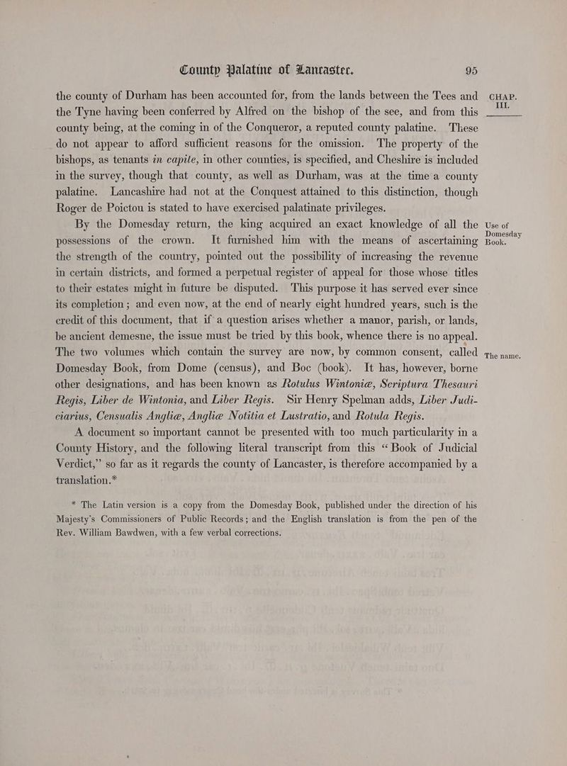 the county of Durham has been accounted for, from the lands between the Tees and the Tyne having been conferred by Alfred on the bishop of the see, and from this county being, at the coming in of the Conqueror, a reputed county palatine. These do not appear to afford sufficient reasons for the omission. The property of the bishops, as tenants 7n capite, in other counties, is specified, and Cheshire is included in the survey, though that county, as well as Durham, was at the time a county palatine. Lancashire had not at the Conquest attained to this distinction, though Roger de Poictou is stated to have exercised palatinate privileges. By the Domesday return, the king acquired an exact knowledge of all the possessions of the crown. It furnished him with the means of ascertaining the strength of the country, pointed out the possibility of mcreasing the revenue in certain districts, and formed a perpetual register of appeal for those whose titles to their estates might in future be disputed. This purpose it has served ever since its completion ; and even now, at the end of nearly eight hundred years, such is the credit of this document, that if a question arises whether a manor, parish, or lands, be ancient demesne, the issue must be tried by this book, whence there is no appeal. The two volumes which contain the survey are now, by common consent, called Domesday Book, from Dome (census), and Boc (book). It has, however, borne other designations, and has been known as Rotulus Wintonia, Scriptura Thesauri Regis, Liber de Wintonia, and Liber Regis. Sir Henry Spelman adds, Liber Judi- ciarius, Censualis Anglia, Anglie Notitia et Lustratio,and Rotula Regis. A document so important cannot be presented with too much particularity in a County History, and the following literal transcript from this “Book of Judicial Verdict,” so far as it regards the county of Lancaster, is therefore accompanied by a translation.* * The Latin version is a copy from the Domesday Book, published under the direction of his Majesty's Commissioners of Public Records; and the English translation is from the pen of the Rey. William Bawdwen, with a few verbal corrections. CHAP. III. Use of Domesday Book.