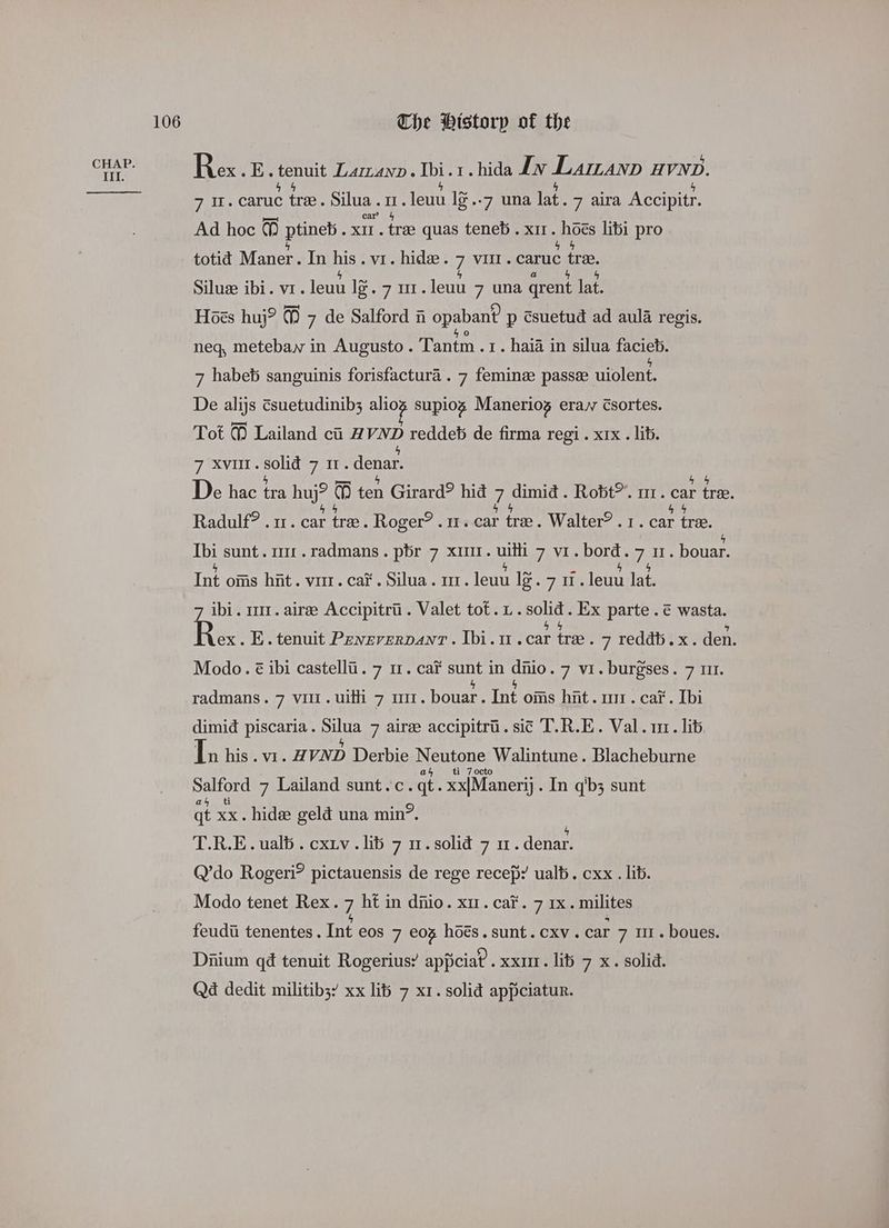 Rex. E. cout LAILAND » ote 1. hida Iw Laman H VND. 71. caruc tre. Silua.1. leuu l¢..7 una lat. 7 aira Accipitr. Ad hoc ] ee xIt . trae quas teneb. x11. mies libi pro totid Maner. In ae. vi. hide. 7a caruc tree Silue ibi. vr. leuu ies Spee. leuu 7 una qrent lat. Hoes huj? ] 7 de Salford i opabant p csuetud ad aula regis. neq, metebaw in Augusto. Tantm .1. haia in silua HASTE 7 habeb sanguinis forisfactura . 7 femine passe uiolent, De alijs csuetudinib3; ghee supiog Maneriog eray Csortes. Tot % Lailand ci HVND reddeb de firma regi . xix . lib. 7 XVIII. sats Fi denar. De hac tra huj? 1 ten Girard? hid ih dimid . Robt™. m1. car tree. Radulf? . 1. car tree. Roger? . 11. car tre. Walter? r. car tree. Ibi sunt. m1. radmans. pbr 7 xm. uilli 7 vi. bord. 7 nu. bouar. Int oms hit. vir. cai. Silua. mr. lewu looy7 se leu lat. ibi. m1. aire Accipitrii. Valet tot. 1. ee: Ex parte . € wasta. Re E. tenuit Pavzvervanv. Ibi. 1.car tre. 7 reddb.x. den. Modo. é ibi castelli. 7 11. car ma in oo 7 vi. burgses. 7 111. radmans. 7 vil. uith 7 111. bouar. Int oms hit. mr. cai’. Ibi dimid piscaria. Silua 7 airee accipitri. sit T.R.E. Val. ur. lib In his . vi. HVND Derbie SFOs Walintune . Blacheburne ti 7 octo Ho 7 Lailand sunt.c. qt. xx|Manerj . In q'b3 sunt qt xx. hide geld una min?. | T.R.E. ualb . cxiv . lib 7 1. solid 7 1. denar. Q’do Rogeri? pictauensis de rege recep: ualt. cxx . lib. Modo tenet Rex. 7 ht in diiio. xr. cai’. 7 1x. milites feudii tenentes . Int eos 7 eos hoes. sunt. cxv. car 7 1. boues. Diium q@ tenuit Rogerius? appciat. xxur. lit 7 x. solid. Qd dedit militib3’ xx lib 7 x1. solid appciatur.