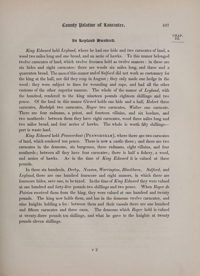 in Lepland Wundred, King Edward held Leyland, where he had one hide and two carucates of land, a wood two miles long and one broad, and an aerie of hawks. ‘To this manor belonged twelve carucates of land, which twelve freemen held as twelve manors : in these are six hides and eight carucates: there are woods six miles long, and three and a quarenten broad, The menof this manor andof Salford did not work as customary for the king at the hall, nor did they reap in August ; they only made one hedge in the wood: they were subject to fines for wounding and rape, and had all the other customs of the other superior manors. ‘The whole of the manor of Leyland, with the hundred, rendered to the king nineteen pounds eighteen shillings and two pence. Of the land in this manor Girard holds one hide and a half, Robert three carucates, Radulph two carucates, Roger two carucates, Walter one carucate. There are four radmans, a priest, and fourteen villains, and six bordars, and two neatherds: between them they have eight carucates, wood three miles long and two miles broad, and four aeries of hawks. The whole is worth fifty shillngs— part is waste land. King Edward held Peneverdant (PENworTHAM), where there are two carucates of land, which rendered ten pence. There is now a castle there; and there are two carucates in the demesne, six burgesses, three radmans, eight villains, and four neatherds ; between all they have four carucates; there is half a fishery, a wood, and aeries of hawks. As in the time of King Edvard it is valued at three pounds. In these six hundreds, Derby, Newton, Warrington, Blackburn, Salford, and Leyland, there are one hundred fourscore and eight manors, in which there are fourscore hides, save one, to be taxed. Inthe time of King Edward they were valued at one hundred and forty-five pounds two shillings and two pence. - When Roger de Poictou received them from the king, they were valued at one hundred and twenty pounds. The king now holds them, and has in the demesne twelve carucates, and nine knights holding a fee: between them and their vassals there are one hundred and fifteen carucates and three oxen. The demesne which Roger held is valued at twenty-three pounds ten shillings, and what he gave to the knights at twenty pounds eleven shillings. Be CHAP.