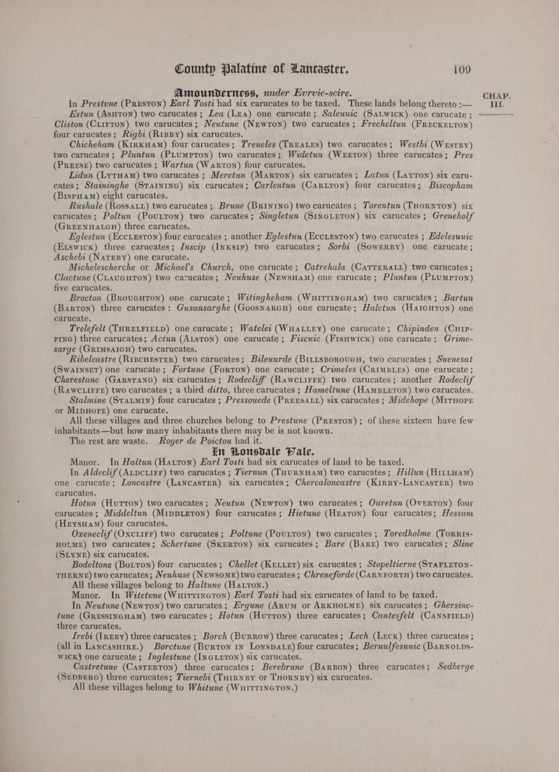 Amounderiess, under Evrvic-scire. Estun (Asuton) two carucates ; Lea (Lea) one carucate ; Saleuwuzc (SALWIcK) one carucate ; Cliston (Ciirron) two carucates; Neutune (NEwron) two carucates; Frecheltun (FREcKELTON) four carucates; Rigbe (RipBy) six carucates. Chicheham (Kirkuam) four carucates; Treueles (TREALES) two carucates; Westbi (WesrBy) two carucates ; Pluntun (PLuMptTon) two carucates; Wzdetun (WreEron) three carucates; Pres (PREESE) two carucates ; Wartun (Warton) four carucates. Lidun (LytHam) two carucates ; Meretun (Marton) six carucates ; Latun (Layton) six caru- cates; Staininghe (STAINING) six carucates; Carlentun (Caruron) four carucates; Biscopham (BispHam) eight carucates. Rushale (Rossat1) two carucates ; Brune (BRINING) two carucates; Torentun (THORNTON) six carucates; Poltun (Poutton) two carucates; Singletun (SINGLETON) six carucates; Greneholf (GREENHALGH) three carucates. Eglestun (Eccieston) four carucates ; another Eglestun (EcciEeston) two carucates ; Edelesuuic (Etswicx) three carucates; Inscip (InKs1P) two carucates; Sorbz (SowERBy) one carucate ; Aschebi (NaTEBY) one carucate. Michelescherche or Michael’s Church, one carucate; Catrehala (CaTTERALL) two carucates ; Clactune (CLAUGHTON) two carucates; Neuhuse (NEwsHaM) one carucate; Pluntun (PLumMpPrTon) five carucates. Brocton (BRouGHTON) one carucate ; Witingheham (WuitTTiINGHaAM) two carucates; Bartun (Barton) three carucates: Gusansarghe (GoosNaRGH) one carucate; Halctun (Hartcuton) one carucate. Trelefelt (THRELFIELD) one carucate ; Watelec (WHALLEY) one carucate; Chipinden (Cure- PING) three carucates; Actun (ALsTON) one carucate; Frscuzc (FisHwick) one carucate; Grime- sarge (GRIMSAIGH) two carucates. Ribelcastre (RiscHEsTER) two carucates; Bileuurde (BILLSBOROUGH, two carucates ; Suenesat (SwaInseET) one carucate; Fortune (Forron) one carucate; Crzmeles (CRIMBLEs) One carucate ; Cherestanc (GARSTANG) six carucates; Rodecliff (RawcLiFFE) two carucates; another Rodeclif (Rawc irre) two carucates ; a third ditto, three carucates ; Hameltune (HaAmMBLETON) two carucates. Stalmine (Statmin) four carucates ; Pressouede (PREESALL) six carucates ; Midehope (M1THOPE or MrpuHope) one carucate. All these villages and three churches belong to Prestune (Preston) ; of these sixteen have few inhabitants —but how many inhabitants there may be is not known. The rest are waste. Roger de Poictou had it. in Housdale Pale, Manor. In Haltun (Hatton) Earl Tosti had six carucates of land to be taxed. In Aldeclf (ALpcLiFr) two carucates ; Tzernun (THuRNHAM) two carucates; Hzllun (H1LLHAM) one carucate; Loncastre (LANCASTER) six carucates; Chercaloncastre (Kirpy-LancasTER) two carucates. Hotun (Hurron) two carucates; NMeutun (Newton) two carucates; Ouretun (Overton) four carucates ; Middeltun (MippiETon) four carucates; Hietune (Heaton) four carucates; Hessam (HeysHam) four carucates. Oxeneclif (OxcLiFF) two carucates ; Poltune (Poutton) two carucates ; Toredholme (Torris- HOLME) two carucates; Schertune (SKERTON) six carucates; Bare (Bare) two carucates; Sine (SLYNE) six carucates. Bodeltone (Botton) four carucates; Chellet (KELLET) six carucates; Stopeltzerne (STAPLETON- THERNE) two carucates; Neuhuse (NEwsomeE)two carucates ; Chreneforde (CarwrortH) two carucates. All these villages belong to Haltune (Hatrton.) Manor. In Witetune (Wuirtincton) Earl Tosté had six carucates of land to be taxed. In Neutune (NEwron) two carucates; Ergune (Anum or ARKHOLME) six carucates; Ghersinc- tune (GRESSINGHAM) two carucates; Hotun (Hurron) three carucates; Cantesfelt (CANSFIELD) three carucates. Irebt (IneBy) three carucates ; Borch (Burrow) three carucates; Lech (Leck) three carucates ; (all in Lancasuire.) Borctune (Burton 1x Lonspa te) four carucates; Bernulfesuuic (BARNOLDs- Wick) one carucate ; Inglestune (INGLETON) six carucates. Castretune (CastERTON) three carucates; Berebrune (Baron) three carucates; Sedberge (SEDBERG) three carucates; Tiernebi (TutrNBY or THORNByY) six carucates. All these villages belong to Whitune (WuiTTING TON.) CHAP.