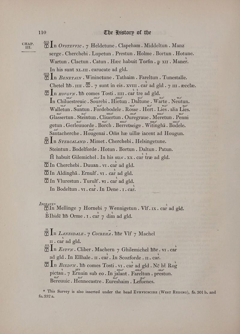 Rei ‘oO Ln Ovsrevvic. 7 Heldetune. Clapeham. Middeltun . Manz serge. Cherchebi. Lupetun . Prestun . Holme . Bortun . Hotune. Wartun . Clactun . Catun . Hec habuit Torfin. p xu. Maner. In his sunt xt.ur. carucate ad gld. a a In Benerain . Wininctune . Tathaim . Fareltun . Tunestalle. Chetel hi... 7 sunt in eis. xvmr. car ad gld. 7 m1. eccle. 1 In Hovern. hb comes Tosti. m1. car tre ad gld. In Chiluestreuic Sourebi. Hietun . Daltune . Warte . Neutun. Walletun . Suntun. Fordebodele . Rosse . Hert. Lies . alia Lies, Glassertun. Steintun. Cliuertun Ouregraue. Meretun. Penni getun . Gerleuuorde . Borch . Berr etseige . Witingha. Bodele. Santacherche . Hougenai . Onis hee uillee iacent ad Hougun. a Ln SrercaLanpD . Mimet. Cherchebi. Helsingetune. Steintun. Bodelforde. Hotun. Bortun . Daltun. Patun. Hi habuit Gilemichel. In his suv. xx. car tre ad geld. (In Cherchebi. Duuan. vr. car ad gld. In Aldingha. Ernulf. vr. car ad gld. (In Vlurestun. Turulf. vr. car ad gld. 4 5 In Bodeltun . vr. car. In Dene . 1. car. Incrave* In Mellinge 7 iBFoete 8 7 Wi gage: Vif. 1x. car ad eld. Bibide ts Orme .r. car 7 dim ad eld. a In LANESDALE: 7 Cocrzna. tbr VIF 7 Machel Il. car ad gld. oi dn Esrvn . Cliber. eee 7 Ghilemichel hibr. vr. car ad gld. In Ellhale. nm. car. In Bromondias 11. car. a) lh BIRO hb comes Tosti . VI. car ad pid. Ne bt Rog HL pictau. 7 Emuin sub eo. In jalant Fareltun . prestun. IL,c’ Bereuuic. Henneanertas Eireshamne TRIES: * This Survey is also inserted under the head Evrvicscire (West RepinG), fo. 301 b. and fo. 332 a.