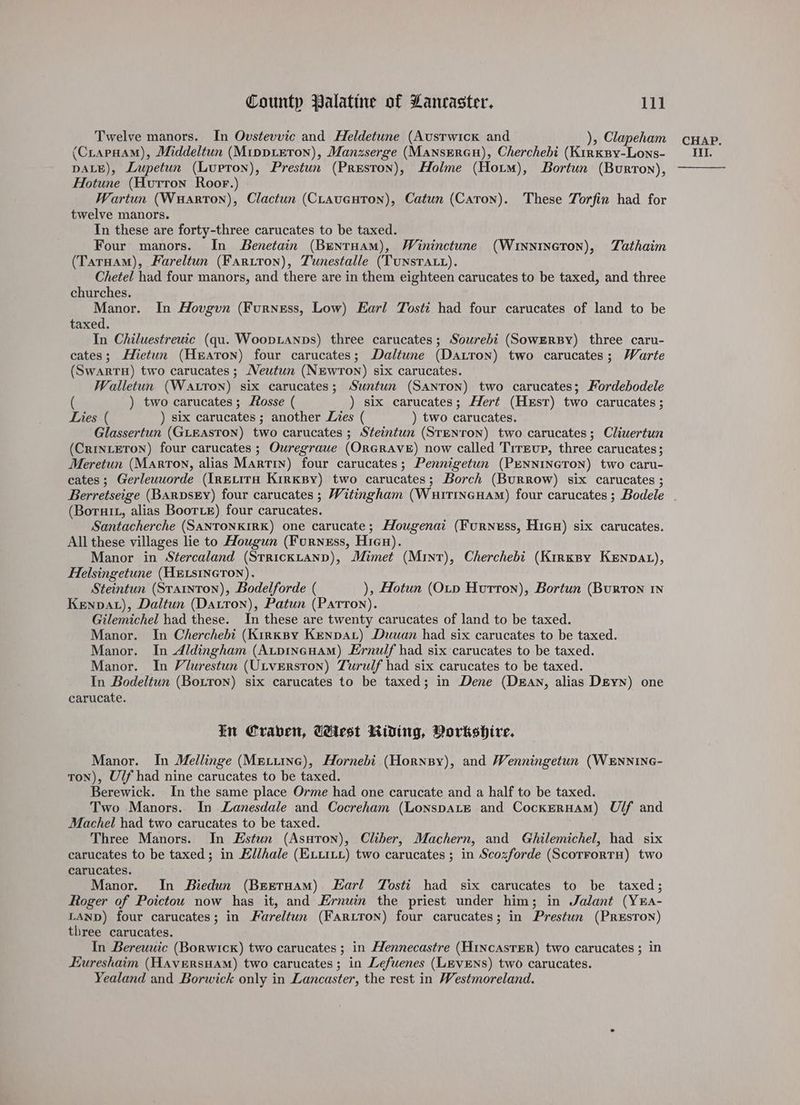 Twelve manors. In Ovstevvic and Heldetune (Austwick and ), Clapeham DALE), Lupetun (Lupron), Prestun (Preston), Holme (Horm), Bortun (Burron), Hotune (Hutron Roor.) Wartun (Wuarton), Clactun (CLavautTon), Catun (Caron). These Torfin had for twelve manors. In these are forty-three carucates to be taxed. Four manors. In Benetain (Bentuam), Wininctune (Wrixnineton), TZathaim (TarHam), Fareltun (Faritron), Tunestalle (TunsTatt). Chetel had four manors, and there are in them eighteen carucates to be taxed, and three churches. Manor. In Hovgvn (Furness, Low) Earl Tosti had four carucates of land to be taxed. In Chiluestreuic (qu. Wooptanps) three carucates; Sourebi (SowERBY) three caru- cates; Hietun (Heaton) four carucates; Daltune (Datron) two carucates; Warte (SwartH) two carucates ; Meutun (NEwrTon) six carucates. Walletun (Watton) six carucates; Suntun (Santon) two carucates; Fordebodele ( ) two carucates; fosse ( ) six carucates; Hert (Hest) two carucates ; Lies ( ) six carucates ; another Lies ( ) two carucates. Glassertun (GLEASTON) two carucates ; Steintun (STENTON) two carucates; Cliuertun (CriInLETON) four carucates ; Ouregrauwe (ORGRAVE) now called Trrevup, three carucates ; Meretun (Marton, alias Martin) four carucates; Pennigetun (PENNINGTON) two caru- cates; Gerleuworde (IRELITH KirKBy) two carucates; Borch (BuRRow) six carucates ; (Borurt, alias Boorte) four carucates. Santacherche (SANTONKIRK) one carucate; Hougenai (Furness, Hien) six carucates. All these villages lie to Hougun (Furness, Hien). Manor in Stercaland (StricKLAND), Mimet (Mint), Cherchebi (Kirxspy Kenpat), Helsingetune (HELSINGTON). Steintun (Stainton), Bodelforde ( ), Hotun (OLtp Hutton), Bortun (BurToN IN Kenpat), Daltun (Darron), Patun (Patron). Gilemichel had these. In these are twenty carucates of land to be taxed. Manor. In Cherchebi (KirkBy Kenna) Duwan had six carucates to be taxed. Manor. In Aldingham (AtpIneHAM) Ernulf had six carucates to be taxed. Manor. In Vilurestun (ULvERston) Turulf had six carucates to be taxed. In Bodeltun (Boiron) six carucates to be taxed; in Dene (DEAN, alias Deyn) one carucate. im Craven, West Riding, Vorkshire. Manor. In Mellinge (MELiING), Hornebi (Horney), and Wenningetun (WENNING- ton), Ulf had nine carucates to be taxed. Berewick. In the same place Orme had one carucate and a half to be taxed. Two Manors. In Lanesdale and Cocreham (LonspALE and CockEerHaMm) U/f and Machel had two carucates to be taxed. Three Manors. In Estun (Asutron), Cliber, Machern, and Ghilemichel, had six carucates to be taxed; in Ellhale (ELLILL) two carucates ; in Scozforde (ScorFoRTH) two carucates. Manor. In Biedun (Beetuam) Earl Tosti had six carucates to be taxed; Roger of Poictou now has it, and Ernuin the priest under him; in Jalant (YEa- LAND) four carucates; in Fareltun (Fartron) four carucates; in Prestun (PREsToN) three carucates. In Bereuuic (Borwick) two carucates ; in Hennecastre (HINcAsTER) two carucates ; in Eureshaim (HAveRsHAM) two carucates; in Lefuenes (LEVENS) two carucates. Yealand and Borwick only in Lancaster, the rest in Westmoreland. CHAP.