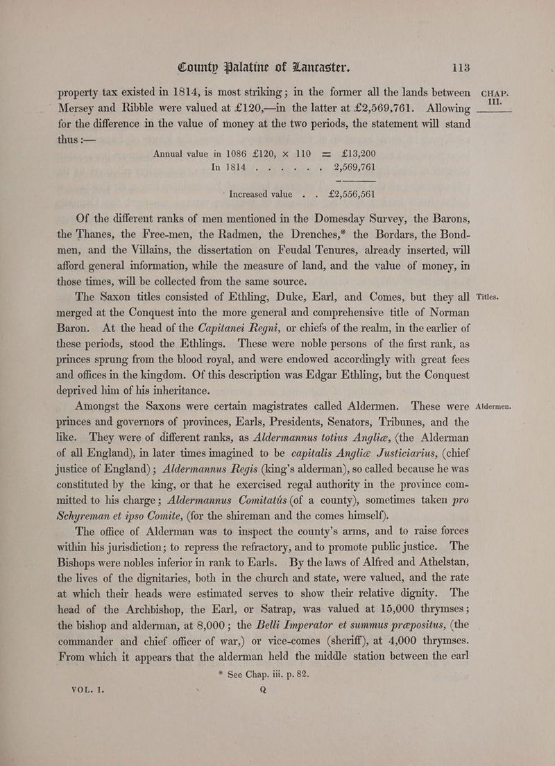 property tax existed in 1814, is most striking; in the former all the lands between _ Mersey and Ribble were valued at £120,—in the latter at £2,569,761. Allowing for the difference in the value of money at the two periods, the statement will stand thus :— Annual value in 1086 £120, x 110 = £13,200 In Jide eee 2. 2 569,761 _ ‘Increased value . . £2,556,561 Of the different ranks of men mentioned in the Domesday Survey, the Barons, the Thanes, the Free-men, the Radmen, the Drenches,* the Bordars, the Bond- men, and the Villains, the dissertation on Feudal Tenures, already inserted, will afford general information, while the measure of land, and the value of money, in those times, will be collected from the same source. The Saxon titles consisted of Ethling, Duke, Earl, and Comes, but they all merged at the Conquest into the more general and comprehensive title of Norman Baron. At the head of the Capitanet Regni, or chiefs of the realm, in the earlier of these periods, stood the Ethlings. These were noble persons of the first rank, as princes sprung from the blood royal, and were endowed accordingly with great fees and offices in the kingdom. Of this description was Edgar Ethling, but the Conquest deprived him of his inheritance. Amongst the Saxons were certain magistrates called Aldermen. These were princes and governors of provinces, Earls, Presidents, Senators, Tribunes, and the like. They were of different ranks, as Aldermannus totius Anglia, (the Alderman of all England), in later times imagined to be capitalis Anglie Justiciarius, (chief justice of England); Aldermannus Regis (king’s alderman), so called because he was constituted by the king, or that he exercised regal authority in the province com- mitted to his charge; Aldermannus Comitatis (of a county), sometimes taken pro Schyreman et ipso Comite, (for the shireman and the comes himself). The office of Alderman was to inspect the county’s arms, and to raise forces within his jurisdiction; to repress the refractory, and to promote public justice. The Bishops were nobles inferior in rank to Earls. By the laws of Alfred and Athelstan, the lives of the dignitaries, both in the church and state, were valued, and the rate at which their heads were estimated serves to show their relative dignity. The head of the Archbishop, the Earl, or Satrap, was valued at 15,000 thrymses ; the bishop and alderman, at 8,000; the Belli Imperator et summus prepositus, (the commander and chief officer of war,) or vice-comes (sheriff), at 4,000 thrymses. From which it appears that the alderman held the middle station between the earl * See Chap. ill. p. 82. VOLS 1. Q CHAP. III. Titles. Aldermen.