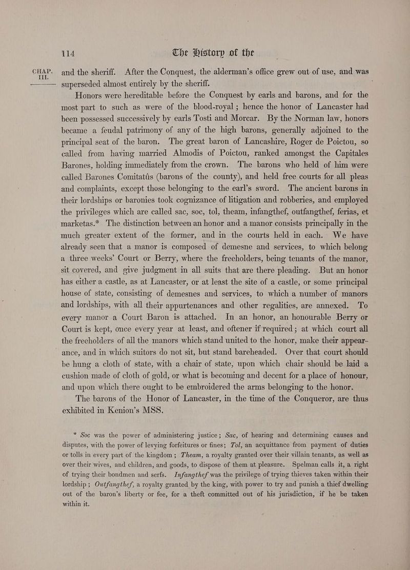 CHAP. and the sheriff. After the Conquest, the alderman’s office grew out of use, and was superseded almost entirely by the sheriff. Honors were hereditable before the Conquest by earls and barons, and for the most part to such as were of the blood-royal ; hence the honor of Lancaster had been possessed successively by earls Tosti and Morcar. By the Norman law, honors became a feudal patrimony of any of the high barons, generally adjoined to the principal seat of the baron. The great baron of Lancashire, Roger de Poictou, so called from having married Almodis of Poictou, ranked amongst the Capitales Barones, holding immediately from the crown. ‘The barons who held of him were called Barones Comitattis (barons of the county), and held free courts for all pleas and complaints, except those belonging to the earl’s sword. The ancient barons in their lordships or baronies took cognizance of litigation and robberies, and employed the privileges which are called sac, soc, tol, theam, infangthef, outfangthef, ferias, et marketas.* The distinction between an honor and a manor consists principally in the much greater extent of the former, and in the courts held in each. We have already seen that a manor is composed of demesne and services, to which belong a three weeks’ Court or Berry, where the freeholders, being tenants of the manor, sit covered, and give judgment in all suits that are there pleading. But an honor has either a castle, as at Lancaster, or at least the site of a castle, or some principal house of state, consisting of demesnes and services, to which a number of manors and lordships, with all their appurtenances and other regalities, are annexed. To every manor a Court Baron is attached. In an honor, an honourable Berry or Court is kept, once every year at least, and oftener if required; at which court all the freecholders of all the manors which stand united to the honor, make their appear- ance, and in which suitors do not sit, but stand bareheaded. Over that court should be hung a cloth of state, with a chair of state, upon which chair should be laid a cushion made of cloth of gold, or what is becoming and decent for a place of honour, and upon which there ought to be embroidered the arms belonging to the honor. The barons of the Honor of Lancaster, in the time of the Conqueror, are thus exhibited in Kenion’s MSS. * Soc was the power of administering justice; Sac, of hearing and determining causes and disputes, with the power of levying forfeitures or fines; Tol, an acquittance from payment of duties or tolls in every part of the kingdom; Theam, a royalty granted over their villain tenants, as well as over their wives, and children, and goods, to dispose of them at pleasure. Spelman calls it, a right of trying their bondmen and serfs. Infangthef was the privilege of trying thieves taken within their lordship ; Outfangthef, a royalty granted by the king, with power to try and punish a thief dwelling out of the baron’s liberty or fee, for a theft committed out of his jurisdiction, if he be taken within it.