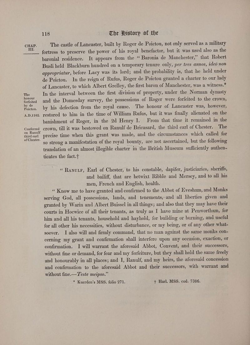 Hil. The honour forfeited by de Poictou. A.D.1102. Conferred on Ranulf third earl of Chester. 118 The Pistorp of the The castle of Lancaster, built by Roger de Poictou, not only served as a military fortress to preserve the power of his royal benefactor, but it was used also as the baronial residence. It appears from the “ Baronia de Manchester,” that Robert Busli held Blackburn hundred on a temporary tenure only, per tres annos, ided non appropriatur, before Lacy was its lord; and the probability is, that he held under de Poictou. In the reign of Rufus, Roger de Poictou granted a charter to our lady of Lancaster, to which Albert Grelley, the first baron of Manchester, was a witness.* In the interval between the first division of property, under the Norman dynasty and the Domesday survey, the possessions of Roger were forfeited to the crown, by his defection from the royal cause. The honour of Lancaster was, however, restored to him in the time of William Rufus, but it was finally alienated on the banishment of Roger, in the 2d Henry I. From that time it remained in the crown, till it was bestowed on Ranulf de Bricasard, the third earl of Chester. The precise time when this grant was made, and the circumstances which called for so strong a manifestation of the royal bounty, are not ascertained, but the following translation of an almost illegible charter in the British Museum sufficiently authen- ticates the fact. «“ RanutF, Earl of Chester, to his constable, dapifer, justiciaries, sheriffs, and bailiff, that are betwixt Ribble and Mersey, and to all his men, French and English, health. “ Know me to have granted and confirmed to the Abbot of Evesham, and Monks serving God, all possessions, lands, and tenements, and all liberties given and eranted by Warin and Albert Buissel in all things; and also that they may have their courts in Hoewice of all their tenants, as truly as I have mine at Penwortham, for him and all his tenants, household and hayhold, for building or burning; and useful for all other his necessities, without disturbance, or my being, or of any other what- soever. I also will and firmly command, that no man against the same monks con- cerning my grant and confirmation shall interfere upon any occasion, exaction, or confirmation. I will warrant the aforesaid Abbot, Convent, and their successors, without fine or demand, for fear and my forfeiture, but they shall hold the same freely and honourably in all places; and I, Ranulf, and my heirs, the aforesaid concession and confirmation to the aforesaid Abbot and their successors, with warrant and without fine.— Teste meipso.” * Kuerden’s MSS. folio 271. + Harl. MSS. cod. 7386.