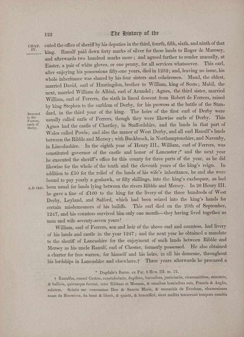 Lie Descend to the Ferrers, earls of Derby. A.D. 1241. 122 The Bistorp of the cuted the office of sheriff by his deputies in the third, fourth, fifth, sixth, and ninth of that king. Ranulf paid down forty marks of silver for these lands to Roger de Maresey, and afterwards two hundred marks more ; and agreed further to render annually, at Easter, a pair of white gloves, or one penny, for all services whatsoever. ‘This earl, after enjoying his possessions fifty-one years, died in 1252; and, leaving no issue, his whole inheritance was shared by his four sisters and coheiresses. Maud, the eldest, married David, earl of Huntingdon, brother to William, king of Scots; Mabil, the next, married William de Albini, earl of Arundel; Agnes, the third sister, married William, earl of Ferrers, the sixth in lmeal descent from Robert de Ferrers, raised by king Stephen to the earldom of Derby, for his prowess at the battle of the Stan- dard, in the third year of the king. The heirs of the first earl of Derby were usually called earls of Ferrers, though they were likewise earls of Derby. This Agnes had the castle of Chartley, in Staffordshire, and the lands in that part of Wales called Powis; and also the manor of West Derby, and all earl Ranulf’s lands between the Ribble and Mersey; with Buckbrock, in Northamptonshire, and Navenby, in Lincolnshire. In the eighth year of Henry III., William, earl of Ferrers, was constituted governor of the castle and honor of Lancaster ;* and the next year he executed the sheriff’s office for this county for three parts of the year, as he did likewise for the whole of the tenth and the eleventh years of the king’s reign. In addition to £50 for the relief of the lands of his wife’s inheritance, he and she were bound to pay yearly a goshawk, or fifty shillings, into the king’s exchequer, as had been usual for lands lying between the rivers Ribble and Mersey. In 26 Henry HI. he gave a fine of £100 to the king for the livery of the three hundreds of West Derby, Leyland, and Salford, which had been seized into the king’s hands for certain misdemeanors of his bailiffs. This earl died on the 20th of September, 1247, and his countess survived him only one month—they having lived together as man and wife seventy-seven years! William, earl of Ferrers, son and heir of the above earl and countess, had livery of his lands and castle in the year 1247; and the next year he obtained a mandate to the sheriff of Lancashire for the enjoyment of such lands between Ribble and Mersey as his uncle Ranulf, earl of Chester, formerly possessed. He also obtained a charter for free warren, for himself and his heirs, in all his demesne, throughout his lordships in Lancashire and elsewhere. Three years afterwards he procured a * Dugdale’s Baron. ex Pat. 8 Hen. Il]. m. 12. + Ranulfus, consul Cestrie, constabulario, dapifero, baronibus, justiciariis, vicecomitibus, ministris, - &amp; ballivis, quicunque fuerint, inter Ribbam et Mersam, &amp; omnibus hominibus suis, Francis &amp; Anglis, salutem. Sciatis me concessisse Deo &amp; Sancte Marie, &amp; monachis de Evesham, eleemosinam suam de Hoewicce, ita bené &amp; liberé, &amp; quieté, &amp; honorificé, sicut meliis tenuerunt tempore comitis