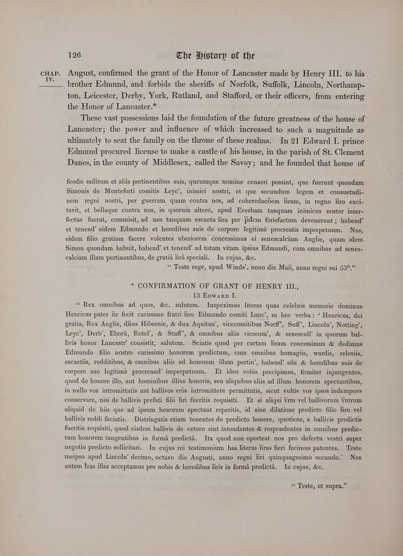 CHAP. August, confirmed the grant of the Honor of Lancaster made by Henry III. to his ___— brother Edmund, and forbids the sheriffs of Norfolk, Suffolk, Lincoln, Northamp- ton, Leicester, Derby, York, Rutland, and Stafford, or their officers, from entering the Honor of Lancaster.* These vast possessions laid the foundation of the future greatness of the house of Lancaster; the power and influence of which increased to such a magnitude as ultimately to seat the family on the throne of these realms. In 21 Edward I. prince Edmund procured license to make a castle of his house, in the parish of St. Clement Danes, in the county of Middlesex, called the Savoy; and he founded that house of feodis militum et aliis pertinentibus suis, qucumque nomine censeri possint, que fuerunt quondam Simonis de Monteforti comitis Leyc’, inimici nostri, et que secundum legem et consuetudi- nem regni nostri, per guerram quam contra nos, ad coheredacdem fram, in regno firo exci- tavit, et bellaque contra nos, in quorum altero, apud Evesham tanquam inimicus noster inter- fectus fuerat, commisit, ad nos tanquam escaeta nra per pdcm forisfactum devenerunt; habend’ et tenend’ eidem Edmundo et heredibus suis de corpore legitimé procreatis imperpetuum. Nos, eidem filio gratiam facere volentes uberiorem concessimus ei senescalciam Anglie, quam idem Simon quondam habuit, habend’ et tenend’ ad totam vitam ipsius Edmundi, cum omnibus ad senes- calciam illam pertinentibus, de gratia nra speciali. In cujus, &amp;c. “ Teste rege, apud Winds’, nono die Maii, anno regni sui 53°.” * CONFIRMATION OF GRANT OF HENRY IIL., 13 Epwarp I. “ Rex omnibus ad quos, &amp;c. salutem. Inspeximus literas quas celebris memorie dominus Henricus pater nr fecit carissimo fratri fro Edmundo comiti Lanc’, n hee verba: ‘ Henricus, dei gratia, Rex Anglie, dhus Hibernie, &amp; dux Aquitan’, vicecomitibus Norff’, Suff’, Lincoln’, Notting’, Leye’, Derb’, Eboru, Rotel’, &amp; Staff’, &amp; omnibus allis vicecom’, &amp; senescall’ in quorum bal- livis honor Lancastr’ consistit, salutem. Sciatis quod per cartam fram concessimus &amp; dedimus Edmundo filio nostro carissimo honorem predictum, cum omnibus homagiis, wardis, releviis, escaetiis, redditibus, &amp; omnibus aliis ad honorem illum pertin’, habend’ sibi &amp; heredibus suis de corpore suo legitimé procreand’ imperpetuum. Et ideo vobis precipimus, firmiter injungentes, quod de honore illo, aut hominibus illius honoris, seu aliquibus aliis ad illum honorem spectantibus, in nullo vos intromittatis aut ballivos vros intromittere permittatis, sicut vultis vos ipsos indempnes conservare, nisi de ballivis prefati filii Mri fueritis requisiti. Et si aliqui ¥rm vel ballivorum Vrorum aliquid de hiis que ad ipsum honorem spectant reperitis, id sine dilatione predicto filio fro vel ballivis reddi faciatis. Distringatis etiam tenentes de predicto honore, quotiens, a ballivis predictis fueritis requisiti, quod eisdem ballivis de cetero sint intendentes &amp; respondentes in omnibus predic- tum honorem tangentibus in forma predicté. Ita quod non oporteat nos pro defectu vestri super negotio predicto sollicitari. In cujus rei testimonium has literas firas fieri fecimus patentes. Teste meipso apud Lincoln’ decimo, octavo die Augusti, anno regni firi quinquagesimo secundo.’ Nos autem tras illas acceptamus pro nobis &amp; heredibus firis in forma predicta. In cujus, &amp;c. “ Teste, ut supra.”