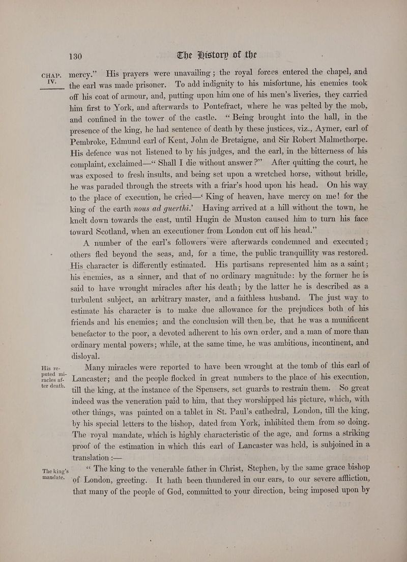 IV. His re- puted mi- racles af- ter death, The king’s mandate. 130 The History of the mercy.” His prayers were unavailing ; the royal forces entered the chapel, and the earl was made prisoner. To add indignity to his misfortune, his enemies took off his coat of armour, and, putting upon him one of his men’s liveries, they carried him first to York, and afterwards to Pontefiact, where he was pelted by the mob, and confined in the tower. of the castle. ‘“ Being brought into the hall, in the © presence of the king, he had sentence of death by these justices, viz., Aymer, earl of Pembroke, Edmund earl of Kent, John de Bretaigne, and Sir Robert Malmethorpe. His defence was not listened to by his judges, and the earl, in the bitterness of his complaint, exclaimed—* Shall I die without answer?” After quitting the court, he was exposed to fresh insults, and being set upon a wretched horse, without bridle, he was paraded through the streets with a friar’s hood upon his head. On his way to the place of execution, he cried—‘ King of heaven, have mercy on me! for the king of the earth nous ad guerthi.’ Having arrived at a hill without the town, he knelt down towards the east, until Hugin de Muston caused him to turn his face toward Scotland, when an executioner from London cut off his head.” A number of the earl’s followers were afterwards condemned and executed ; others fled beyond the seas, and, for a time, the public tranquillity was restored. His character is differently estimated. His partisans represented him as a saint ; his enemies, as a sinner, and that of no ordinary magnitude: by the former he is said to have wrought miracles after his death; by the latter he is described as a turbulent subject, an arbitrary master, and a faithless husband. The just way to estimate his character is to make due allowance for the prejudices both of his friends and his enemies; and the conclusion will then be, that he was a munificent benefactor to the poor, a devoted adherent to his own order, and a man of more than ordinary mental powers; while, at the same time, he was ambitious, incontinent, and disloyal. Many miracles were reported to have been wrought at the tomb of this earl of Lancaster; and the people flocked in great numbers to the place of his execution, till the king, at the instance of the Spensers, set guards to restrain them. So great indeed was the veneration paid to him, that they worshipped his picture, which, with other things, was painted on a tablet in St. Paul’s cathedral, London, till the king, by his special letters to the bishop, dated from York, inhibited them from so doing. The royal mandate, which is highly characteristic of the age, and forms a striking proof of the estimation in which this earl of Lancaster was held, is subjomed in a translation :— “ The king to the venerable father in Christ, Stephen, by the same grace bishop of London, greeting. It hath been thundered im our ears, to our severe affliction, that many of the people of God, committed to your direction, being imposed upon by