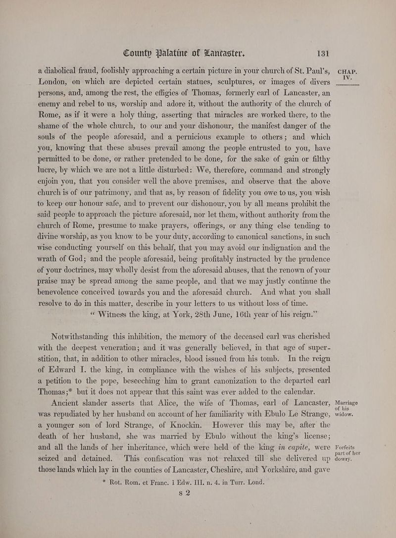 a diabolical fraud, foolishly approaching a certain picture in your church of St. Paul’s, London, on which are depicted certain statues, sculptures, or images of divers persons, and, among the rest, the effigies of Thomas, formerly earl of Lancaster, an enemy and rebel to us, worship and adore it, without the authority of the church of Rome, as if it were a holy thing, asserting that miracles are worked there, to the shame of the whole church, to our and your dishonour, the manifest danger of the souls of the people aforesaid, and a pernicious example to others; and which you, knowing that these abuses prevail among the people entrusted to you, have permitted to be done, or rather pretended to be done, for the sake of gain or filthy lucre, by which we are not a little disturbed: We, therefore, command and strongly enjoin you, that you consider well the above premises, and observe that the above church is of our patrimony, and that as, by reason of fidelity you owe to us, you wish to keep our honour safe, and to prevent our dishonour, you by all means prohibit the said people to approach the picture aforesaid, nor let them, without authority from the church of Rome, presume to make prayers, offerings, or any thing else tending to divine worship, as you know to be your duty, according to canonical sanctions, in such wise conducting yourself on this behalf, that you may avoid our indignation and the wrath of God; and the people aforesaid, being profitably instructed by the prudence of your doctrines, may wholly desist from the aforesaid abuses, that the renown of your praise may be spread among the same people, and that we may justly continue the benevolence conceived towards you and the aforesaid church. And what you shall resolve to do in this matter, describe in your letters to us without loss of time. « Witness the king, at York, 28th June, 16th year of his reign.” Notwithstanding this inhibition, the memory of the deceased earl was cherished with the deepest veneration; and it was generally believed, im that age of super- stition, that, in addition to other miracles, blood issued from his tomb. In the reign of Edward I. the king, m compliance with the wishes of his subjects, presented a petition to the pope, beseeching him to grant canonization to the departed earl Thomas ;* but it does not appear that this saint was ever added to the calendar. Ancient slander asserts that Alice, the wife of Thomas, earl of Lancaster, was repudiated by her husband on account of her familiarity with Ebulo Le Strange, a younger son of lord Strange, of Knockin. However this may be, after the death of her husband, she was married by Ebulo without the king’s license; and all the lands of her inheritance, which were held of the king in capite, were seized and detained. This confiscation was not relaxed till she delivered up those lands which lay in the counties of Lancaster, Cheshire, and Yorkshire, and gave * Rot. Rom. et Franc. 1 Edw. III. n. 4. in Turr. Lond. S 2 CHAP. Marriage of his widow. Forfeits part of her dowry.