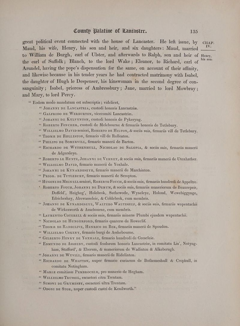 great political event connected with the house of Lancaster. He left issue, by cuap. Maud, his wife, Henry, his son and heir, and six daughters: Maud, married to William de Burgh, earl of Ulster, and afterwards to Ralph, son and heir of Hemy, the earl of Suffolk; Blanch, to the lord Wake; Eleanor, to Richard, earl of es Arundel, having the pope’s dispensation for the same, on account of their affinity, and likewise because in his tender years he had contracted matrimony with Isabel, the daughter of Hugh le Despenser, his kinswoman in the second degree of con- sanguinity ; Isabel, prioress of Ambressbury ; Jane, married to lord Mowbray ; and Mary, to lord Percy. «< Eodem modo mandatum est subscriptis ; videlicet, “ JoHANNI DE Lancastria, custodi honoris Lancastrie. “¢ GaLrripo DE WERBURTON, vicecomiti Lancastriz. ‘“< JoHANNI DE KyLvynron, custodi honoris de Pykeryng. ‘¢ Roperto FoncHEr, custodi de Melebourne &amp; firmariis honoris de Tutlebury. «« WitiieLmo Davip seniori, Roperto pe Hitton, &amp; sociis suis, firmariis vill de Tutlebury. ‘“¢ THoms&amp; DE RouLEsToN, firmario vill de Rolleston. «¢ PHILIPO DE SOMERVILL, firmario manerii de Barton. “¢ RicHARDO DE WyTHENHULL, NicHoLao DE Satopia, &amp; sociis suis, firmariis manerii de Adgersleye. “¢ RoBERTO LE HunTeE, JOHANNI DE VERNEY, &amp; sociis suis, firmariis manerii de Utoxhather. « WititeLmMo Davin, firmario manerii de Yoxhale. “* JOoHANNI DE KYNARDESEYE, firmario manerii de Marchinton. «Prior. DE TUTLEBURY, firmario manerii de Scropton. “« Huconi pe Meine tiseniori, Roperto Foucn, &amp; sociis suis, firmariis hundredi de Appeltre. * Roserro Foucu, Jonanni pe Denvum, &amp; sociis suis, firmariis maneriorum de Beaurepeir, Doffeld’, Heigheg’, Holebrok, Suthewode, Wyneleye, Holond, Wewebiggynge, Edricheshay, Alrewasseleic, &amp; Coldebrok, cum membris. “¢ JOHANNI DE KynarprEsEyE, WaLTERO WALTESHEF, &amp; sociis suis, firmariis wapentachii de Wirkesworth &amp; Assebourne, cum membris. “« LAURENTIO CoTERELL &amp; sociis suis, firmariis mineree Plumbi ejusdem wapentachii. ‘« NicHoLao DE HUNGERFORD, firmario quarere de Roweclif. “Tuomm™ vE Rapective, Henrico pe Bek, firmariis manerii de Spoudon. “ WiLLieLMo CoxeEwy, firmario burgi de Asshebourne. “¢ GrtpeRTO Henry DE YOXHALLE, firmario hundredi de Grescleie. «« Epmunpvo pe AssuesBy, custodi feodorum honoris Lancastri, in comitatu Lin’, Notyng- ham, Stafford’, &amp; Eborum, &amp; maneriorum de Wadinton &amp; Alkeberugh. “ JOHANNI DE WYvVILL, firmario manerii de Ridelinton. “ RicHarpo pe Watton, nuper firmario curiarum de Bothemeshull &amp; Crophull, in comitatu Notingham. ““ Mari comitisse PEMBROCHI#£, pro manerio de Hegham. ‘¢ WILLIELMO TRUSSEL, escaetori citra Trentam. “« Simoni DE GryMessy, escaetori ultra Trentam. “« Oponi bE Srox, nuper custodi castri de Kenilworth.”