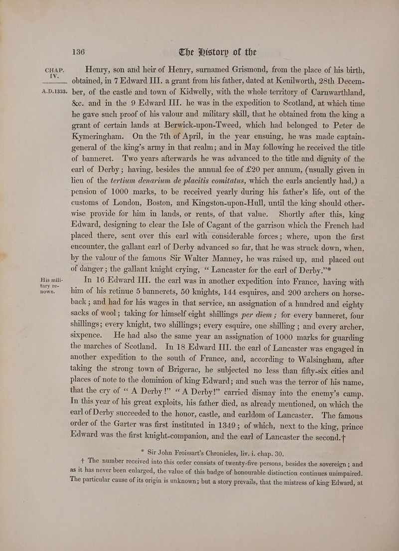 IV. A.D.1333. His mili- tary re- nown. 136 The Historp of the obtained, in 7 Edward III. a grant from his father, dated at Kenilworth, 28th Decem- ber, of the castle and town of Kidwelly, with the whole territory of Carnwarthland, &e. and in the 9 Edward III. he was in the expedition to Scotland, at which time he gave such proof of his valour and military skill, that he obtained from the king a grant of certain lands at Berwick-upon-Tweed, which had belonged to Peter de Kymeringham. On the 7th of April, m the year ensuing, he was made captain- general of the king’s army in that realm; and in May following he received the title of banneret. ‘Two years afterwards he was advanced to the title and dignity of the earl of Derby; having, besides the annual fee of £20 per annum, (usually given in lieu of the ¢ertiwm denarium de placitis comitatus, which the earls anciently had,) a pension of 1000 marks, to be received yearly during his father’s life, out of the customs of London, Boston, and Kingston-upon-Hull, until the king should other- wise provide for him in lands, or rents, of that value. Shortly after this, lang Edward, designing to clear the Isle of Cagant of the garrison which the French had placed there, sent over this earl with considerable forces; where, upon the first encounter, the gallant earl of Derby advanced so far, that he was struck down, when, by the valour of the famous Sir Walter Manney, he was raised up, and placed out of danger ; the gallant knight crying, “ Lancaster for the earl of Derby.”* In 16 Edward III. the earl was in another expedition into France, having with him of his retinue 5 bannerets, 50 knights, 144 esquires, and 200 archers on horse- back ; and had for his wages in that service, an assignation of a hundred and eighty sacks of wool; taking for himself eight shillings per diem ; for every banneret, four shillmgs; every knight, two shillings; every esquire, one shilling ; and every archer, sixpence. He had also the same year an assignation of 1000 marks for guarding the marches of Scotland. In 18 Edward III. the earl of Lancaster was engaged in another expedition to the south of France, and, according to Walsingham, after taking the strong town of Brigerac, he subjected no less than fifty-six cities and places of note to the dominion of king Edward; and such was the terror of his name, that the ery of “ A Derby!” «A Derby!” carried dismay into the enemy’s camp. In this year of his great exploits, his father died, as already mentioned, on which the earl of Derby succeeded to the honor, castle, and earldom of Lancaster. The famous order of the Garter was first instituted in 1349 ; of which, next to the king, prince Edward was the first knight-companion, and the earl of Lancaster the second.t * Sir John Froissart’s Chronicles, liv. i. chap. 30. + The number received into this order consists of twenty-five persons, besides the sovereign ; and as it has never been enlarged, the value of this badge of honourable distinction continues unimpaired. The particular cause of its origin is unknown; but a story prevails, that the mistress of king Edward, at