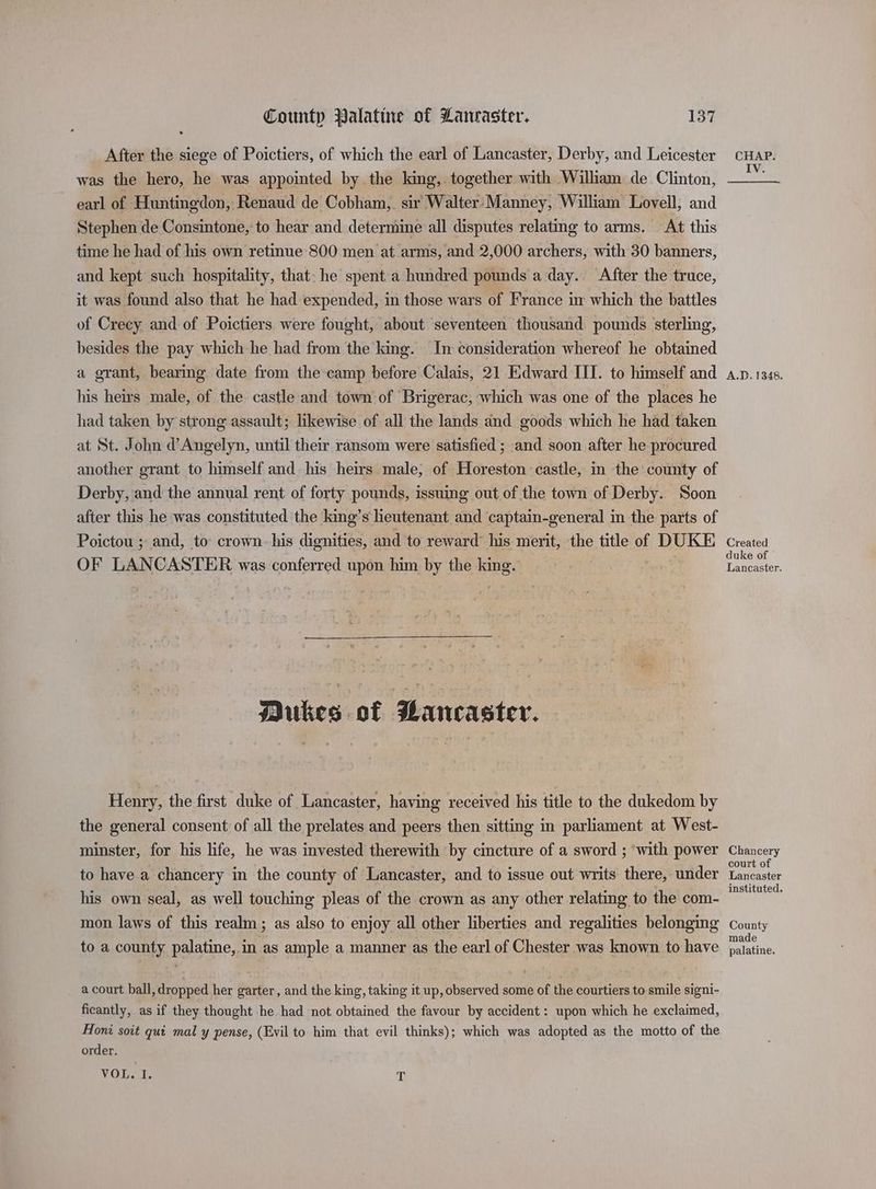 After the siege of Poictiers, of which the earl of Lancaster, Derby, and Leicester was the hero, he was appointed by.the king,. together with William de Clinton, earl of Huntingdon, Renaud de Cobham, sir Walter Manney, William Lovell, and Stephen de Consintone, to hear and determine all disputes relating to arms. At this time he had of his own retinue 800 men at arms, and 2,000 archers, with 30 banners, and kept such hospitality, that. he spent a hundred pounds a day. After the truce, it was found also that he had expended, in those wars of France ix which the battles of Creey and of Poictiers were fought, about ‘seventeen thousand pounds sterling, besides the pay which he had from the king. In consideration whereof he obtained a grant, bearing date from the camp before Calais, 21 Edward III. to himself and his heirs male, of the castle and town of Brigerac, which was one of the places he had taken by strong assault; likewise of all the lands and goods which he had taken at St. John d’Angelyn, until their ransom were satisfied ; and soon after he procured another grant to himself and his heirs male, of Horeston castle, in the county of Derby, and the annual rent of forty pounds, issuing out of the town of Derby. Soon after this he was constituted the king’s heutenant and captain-general in the parts of Poictou ; and, to crown. his dignities, and to reward’ his merit, the title of DUKE OF LANCASTER was conferred upon him by the king. Dukes of PBaneaster. Henry, the first duke of Lancaster, having received his title to the dukedom by the general consent of all the prelates and peers then sitting in parliament at West- minster, for his life, he was invested therewith by cincture of a sword ; ‘with power to have a chancery in the county of Lancaster, and to issue out writs there, under his own seal, as well touching pleas of the crown as any other relating to the com- mon laws of this realm; as also to enjoy all other liberties and regalities belonging to a county palatine, in as ample a manner as the earl of Chester was known to have a court ball, dropped her garter, and the king, taking it up, observed some of the courtiers to smile signi- ficantly, as if they thought he had not obtained the favour by accident: upon which he exclaimed, Honi soit qui mal y pense, (Evil to him that evil thinks); which was adopted as the motto of the order. VOL. I. T CHAP. IV. A.D. 1348. Created duke of Lancaster. Chancery court of Lancaster instituted. County made palatine.