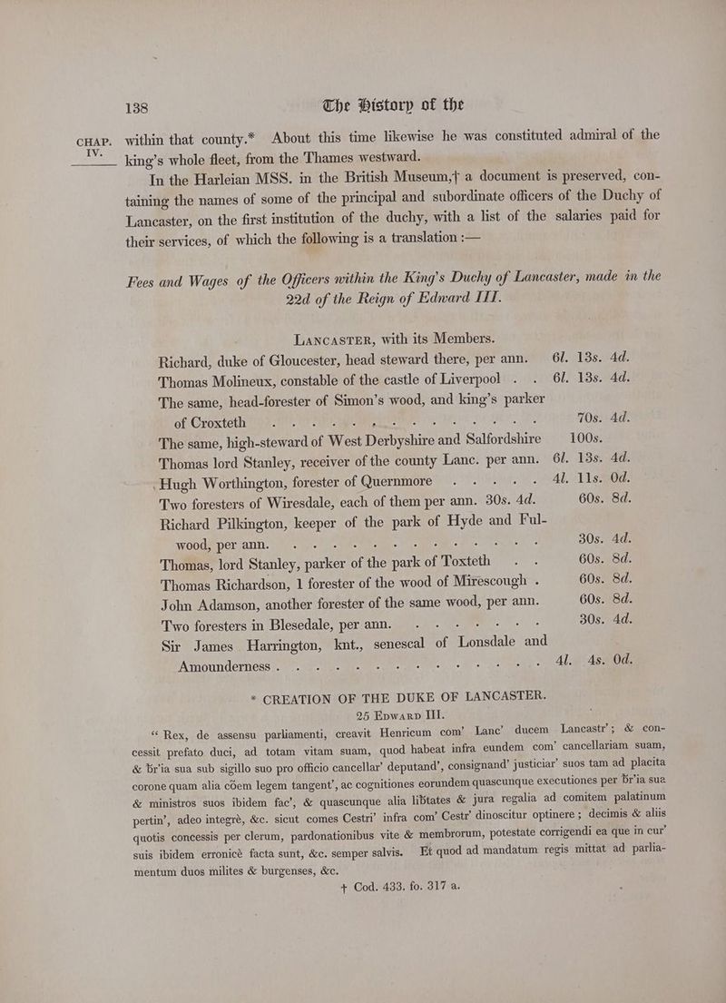 cHap. within that county.* About this time likewise he was constituted admiral of the ‘__ king’s whole fleet, from the Thames westward. In the Harleian MSS. in the British Museum,f a document is preserved, con- taining the names of some of the principal and subordinate officers of the Duchy of Lancaster, on the first institution of the duchy, with a list of the salaries paid for their services, of which the following is a translation :— Fees and Wages of the Officers within the King’s Duchy of Lancaster, made in the 22d of the Reign of Edward IT. LANCASTER, with its Members. Richard, duke of Gloucester, head steward there, per ann. 6l. 13s. 4d. Thomas Molineux, constable of the castle of Liverpool . . 61. 13s. 4d. The same, head-forester of Simon’s wood, and king’s parker of Croxteth (bn, aie ae eevee 8 ORS EN, 70s. Ad. The same, high-steward of West Derbyshire and Salfordshire —_100s. Thomas lord Stanley, receiver of the county Lanc. per ann. 6l. 13s, 4d. Hugh Worthington, forester of Quernmore . - - - - Al. 11s. Od. Two foresters of Wiresdale, each of them per ann. 30s. 4d. 60s. 8d. Richard Pilkington, keeper of the park of Hyde and Ful- OOUMOCT ZAIN. tle. tet Sak- Me io cE EP en 30s. 4d. Thomas, lord Stanley, parker of the park of Toxteth . . 60s. 8d. Thomas Richardson, 1 forester of the wood of Mirescough . 60s. 8d. John Adamson, another forester of the same wood, per ann. 60s. 8d. Two foresters in Blesedale, peramn. . - - + - + ° 30s. 4d. Sir James Harrington, knt., senescal of Lonsdale and iMenounderness ee ee ae * CREATION OF THE DUKE OF LANCASTER. 25 Epwarp III. ‘“‘ Rex, de assensu parliamenti, creavit Henricum com’ Lanc’ ducem Lancastr’; & con- cessit prefato duci, ad totam vitam suam, quod habeat infra eundem com’ cancellariam suam, & br'ia sua sub sigillo suo pro officio cancellar’ deputand’, consignand’ justiciar’ suos tam ad placita corone quam alia cdem legem tangent’, ac cognitiones eorundem quascunque executiones per br’ia sua & ministros suos ibidem fac’, & quascunque alia libtates & jura regalia ad comitem palatinum pertin’, adeo integré, &c. sicut comes Cestri’ infra com’ Cestr’ dinoscitur optinere ; decimis & aliis quotis concessis per clerum, pardonationibus vite & membrorum, potestate corrigendi ea que in cur’ suis ibidem erronicé facta sunt, &c. semper salvis. Et quod ad mandatum regis mittat ad parlia- mentum duos milites & burgenses, &c. + Cod. 433. fo. 317 a.