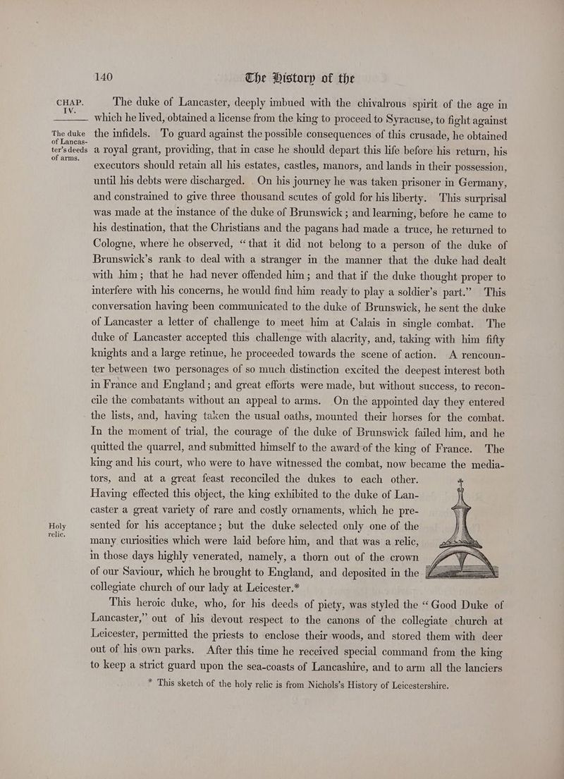 IV. The duke of Lancas- ter’s deeds of arms. Holy relic. 140 The Historp of the The duke of Lancaster, deeply imbued with the chivalrous spirit of the age In which he lived, obtained a license from the king to proceed to Syracuse, to fight against the infidels. To guard against the possible consequences of this crusade, he obtained a royal grant, providing, that in case he should depart this life before his return, his executors should retain all his estates, castles, manors, and lands in their possession, until his debts were discharged. _ On his journey he was taken prisoner in Germany, and constrained to give three thousand scutes of gold for his liberty. This surprisal was made at the instance of the duke of Brunswick ; and learning, before he came to his destination, that the Christians and the pagans had made a truce, he returned to Cologne, where he observed, “that it did not belong to a person of the duke of Brunswick’s rank.to deal with a stranger in the manner that the duke had dealt with him; that he had never offended him; and that if the duke thought proper to interfere with his concerns, he would find him ready to play a soldier’s part.” This conversation having been communicated to the duke of Brunswick, he sent the duke of Lancaster a letter of challenge to meet him at Calais in single combat. The duke of Lancaster accepted this challenge with alacrity, and, taking with him fifty knights and a large retinue, he proceeded towards the scene of action. A rencoun- ter between two personages of so much distinction excited the deepest interest both in France and England ; and great efforts were made, but without success, to recon- cile the combatants without an appeal to arms. On the appointed day they entered the lists, and, having taken the usual oaths, mounted their horses for the combat. In the moment of trial, the courage of the duke of Brunswick failed him, and he quitted the quarrel, and submitted himself to the awardof the king of France. The king and his court, who were to have witnessed the combat, now became the media- tors, and at a great feast reconciled the dukes to each other. Having effected this object, the king exhibited to the duke of Lan- caster a great variety of rare and costly ornaments, which he pre- sented for his acceptance; but the duke selected only one of the many. curiosities which were laid before him, and that was a relic, in those days highly venerated, namely, a thorn out of the crown 4 of our Saviour, which he brought to England, and deposited in the Z collegiate church of our lady at Leicester.* This heroic duke, who, for his deeds of piety, was styled the “ Good Duke of Lancaster,” out of his devout respect to the canons of the collegiate church at Leicester, permitted the priests to enclose their woods, and stored them with deer out of his own parks. After this time he received special command from the king to keep a strict guard upon the sea-coasts of Lancashire, and to arm all the lanciers * This sketch of the holy relic is from Nichols’s History of Leicestershire.
