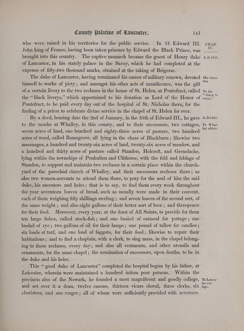 who were raised in his territories for the public service. In 31 Edward III. crap. IV. John king of France, having been taken prisoner by Edward the Black Prince, was brought into this country. The captive monarch became the guest of Henry duke .p.1357. of Lancaster, in his stately palace in the Savoy, which he had completed at the expense of fifty-two thousand marks, obtained at the taking of Brigerac. The duke of Lancaster, having terminated his career of military renown, devoted His chari- himself to works of piety; and amongst his other acts of munificence, was the gift ra of a certain livery to the two recluses in the house of St. Helen, at Pontefract, called To the the “black liverys,” which appertained to his donation as Lord of the Honor of Fis e Pontefract, to be paid every day out of the hospital of St. Nicholas there, for the finding of a priest to celebrate divine service in the chapel of St. Helen for ever. | By a deed, bearing date the 2nd of January, in the 35th of Edward III., he gave A-D.i361. to the monks at Whalley, in this county, and to their successors, two cottages, ay vas seven acres of land, one hundred and eighty-three acres of pasture, two hundred recs acres of wood, called Ramsgrove, all lying in the chase of Blackburn; likewise two messuages, a hundred and twenty-six acres of land, twenty-six acres of meadow, and a hundred and thirty acres of pasture called Standen, Holcroft, and Grenelache, lying within the townships of Penhulton and Clitheroe, with the fold and foldage of Standen, to support and maintain two recluses in a certain place within the church- yard of the parochial church of Whalley, and their successors recluses there; as also two women-servants to attend them there, to pray for the soul of bim the said duke, his ancestors and heirs; that is to say, to find them every week throughout the year seventeen loaves of bread, such as usually were made in their convent, each of them weighing fifty shillings sterling ; and seven loaves of the second sort, of the same weight ; and also eight gallons of their better sort of beer ; and threepence for their food. Moreover, every year, at the feast of All Saints, to provide for them ten large fishes, called stock-fish; and one bushel of oatmeal for pottage ; one bushel of rye; two gallons of oil for their lamps; one pound of tallow for candles ; six loads of turf, and one load of faggots, for their food; likewise to repair their habitations ; and to find a chaplain, with a clerk, to sing mass, in the chapel belong- ing to these recluses, every day; and also all vestments, and other utensils and ornaments, for the same chapel; the nomination of successors, upon deaths, to be in the duke and his heirs. This “ good duke of Lancaster’ completed the hospital begun by his father, at Leicester, wherein were maintained a hundred infirm poor persons. Within the precincts also of the Newark, he founded a most magnificent and goodly college, To Leices- and set over it a dean, twelve canons, thirteen vicars choral, three clerks, six lege. choristers, and one verger; all of whom were sufficiently provided with revenues.
