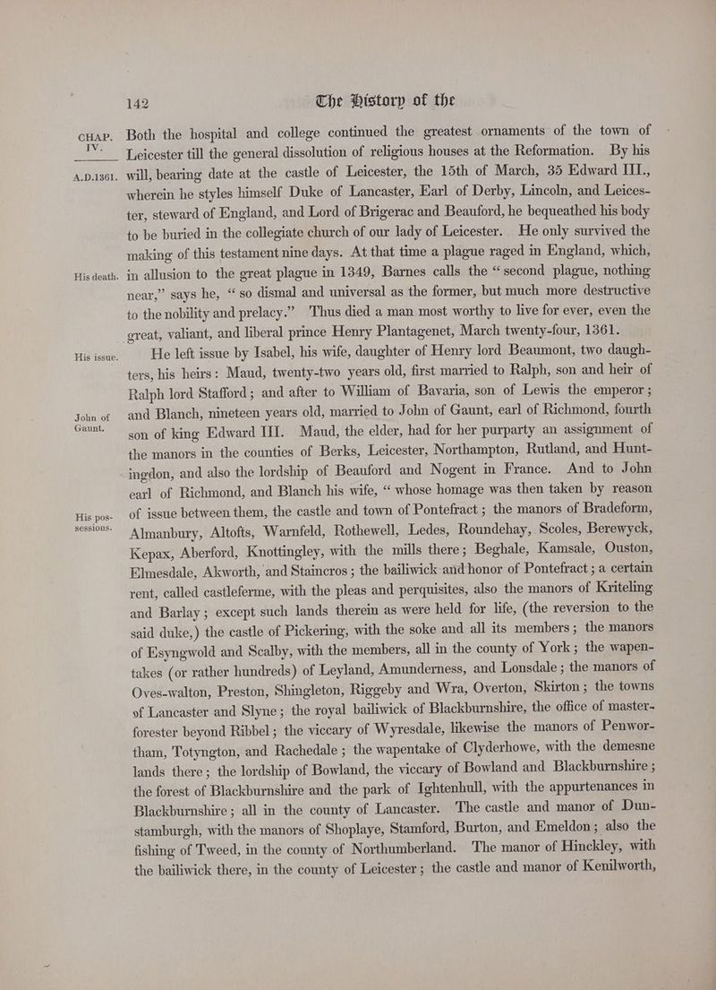 TV. A.D.1361. His death. His issue. John of Gaunt. His pos- sessions. 142 Che Historp of the Both the hospital and college continued the greatest ornaments of the town of Leicester till the general dissolution of religious houses at the Reformation. By his will, bearing date at the castle of Leicester, the 15th of March, 35 Edward IIL., wherein he styles himself Duke of Lancaster, Earl of Derby, Lincoln, and Leices- ter, steward of England, and Lord of Brigerac and Beauford, he bequeathed his body to be buried in the collegiate church of our lady of Leicester. He only survived the making of this testament nine days. At that time a plague raged in England, which, in allusion to the great plague in 1349, Barnes calls the “second plague, nothing near,” says he, “so dismal and universal as the former, but much more destructive to the nobility and prelacy.” Thus died a man most worthy to live for ever, even the great, valiant, and liberal prince Henry Plantagenet, March twenty-four, 1361. He left issue by Isabel, his wife, daughter of Henry lord Beaumont, two daugh- ters, his heirs: Maud, twenty-two years old, first married to Ralph, son and heir of Ralph lord Stafford ; and after to William of Bavaria, son of Lewis the emperor ; and Blanch, nineteen years old, married to John of Gaunt, earl of Richmond, fourth son of king Edward HI. Maud, the elder, had for her purparty an assignment of the manors in the counties of Berks, Leicester, Northampton, Rutland, and Hunt- ingdon, and also the lordship of Beauford and Nogent in France. And to John earl of Richmond, and Blanch his wife, “‘ whose homage was then taken by reason of issue between them, the castle and town of Pontefract ; the manors of Bradeform, Almanbury, Altofts, Warnfeld, Rothewell, Ledes, Roundehay, Scoles, Berewyck, Kepax, Aberford, Knottingley, with the mills there; Beghale, Kamsale, Ouston, Elnesdale, Akworth, and Staincros ; the bailiwick and honor of Pontefract ; a certain rent, called castleferme, with the pleas and perquisites, also the manors of Kriteling and Barlay ; except such lands therein as were held for life, (the reversion to the said duke,) the castle of Pickering, with the soke and all its members; the manors of Esyngwold and Scalby, with the members, all in the county of York; the wapen- takes (or rather hundreds) of Leyland, Amunderness, and Lonsdale ; the manors of Oves-walton, Preston, Shingleton, Riggeby and Wra, Overton, Skirton ; the towns of Lancaster and Slyne; the royal bailiwick of Blackburnshire, the office of master- forester beyond Ribbel ; the viccary of Wyresdale, likewise the manors of Penwor- tham, Totyngton, and Rachedale ; the wapentake of Clyderhowe, with the demesne lands there; the lordship of Bowland, the viccary of Bowland and Blackburnshire ; the forest of Blackburnshire and the park of Ightenhull, with the appurtenances in Blackburnshire ; all in the county of Lancaster. The castle and manor of Dun- stamburgh, with the manors of Shoplaye, Stamford, Burton, and Emeldon; also the fishing of Tweed, in the county of Northumberland. The manor of Hinckley, with the bailiwick there, in the county of Leicester ; the castle and manor of Kenilworth,