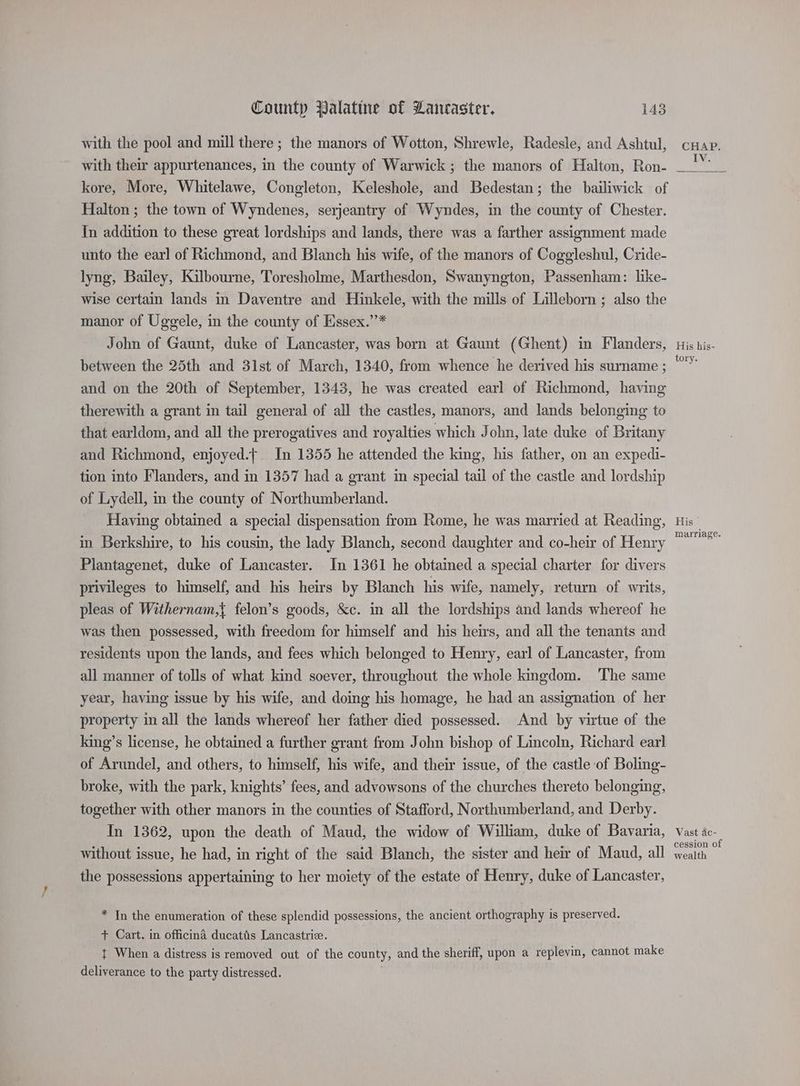 with the pool and mill there ; the manors of Wotton, Shrewle, Radesle, and Ashtul, with their appurtenances, in the county of Warwick ; the manors of Halton, Ron- kore, More, Whitelawe, Congleton, Keleshole, and Bedestan; the bailiwick of Halton ; the town of Wyndenes, serjeantry of Wyndes, in the county of Chester. In addition to these great lordships and lands, there was a farther assignment made unto the earl of Richmond, and Blanch his wife, of the manors of Coggleshul, Cride- lyng, Bailey, Kilbourne, Toresholme, Marthesdon, Swanyngton, Passenham: like- wise certain lands in Daventre and Hinkele, with the mills of Lilleborn ; also the manor of Uggele, in the county of Eissex.’’* John of Gaunt, duke of Lancaster, was born at Gaunt (Ghent) in Flanders, between the 25th and 31st of March, 1340, from whence he derived his surname ; and on the 20th of September, 1343, he was created earl of Richmond, having therewith a grant in tail general of all the castles, manors, and lands belonging to that earldom, and all the prerogatives and royalties which John, late duke of Britany and Richmond, enjoyed.f In 1355 he attended the king, his father, on an expedi- tion into Flanders, and in 1357 had a grant in special tail of the castle and lordship of Lydell, in the county of Northumberland. Having obtained a special dispensation from Rome, he was married at Reading, in Berkshire, to his cousin, the lady Blanch, second daughter and co-heir of Henry Plantagenet, duke of Lancaster. In 1361 he obtained a special charter for divers privileges to himself, and his heirs by Blanch his wife, namely, return of writs, pleas of Withernam,{ felon’s goods, &c. in all the lordships and lands whereof he was then possessed, with freedom for himself and his heirs, and all the tenants and residents upon the lands, and fees which belonged to Henry, earl of Lancaster, from all manner of tolls of what kind soever, throughout the whole kingdom. The same year, having issue by his wife, and doing his homage, he had an assignation of her property in all the lands whereof her father died possessed. And by virtue of the king’s license, he obtained a further grant from John bishop of Lincoln, Richard earl of Arundel, and others, to himself, his wife, and their issue, of the castle of Boling- broke, with the park, knights’ fees, and advowsons of the churches thereto belonging, together with other manors in the counties of Stafford, Northumberland, and Derby. In 1362, upon the death of Maud, the widow of William, duke of Bavaria, without issue, he had, in right of the said Blanch, the sister and heir of Maud, all the possessions appertaining to her moiety of the estate of Henry, duke of Lancaster, * In the enumeration of these splendid possessions, the ancient orthography is preserved. + Cart. in officina ducatis Lancastrie. : t When a distress is removed out of the county, and the sheriff, upon a replevin, cannot make deliverance to the party distressed. His his- tory. His marriage. Vast ac- cession of wealth