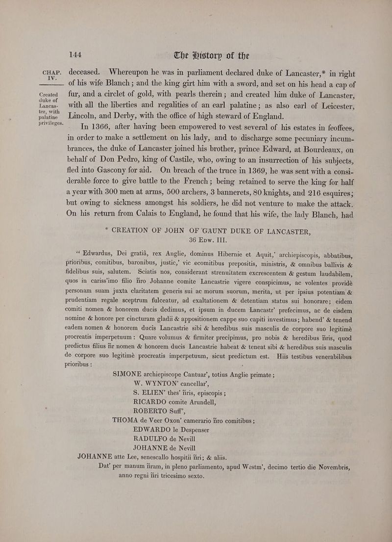 IV. Created duke of Lancas- ter, with palatine privileges. 144 Che Historp of the deceased. Whereupon he was in parliament declared duke of Lancaster,* in right of his wife Blanch ; and the king girt him with a sword, and set on his head a cap of fur, and a circlet of gold, with pearls therein; and created him duke of Lancaster, with all the liberties and regalities of an earl palatine; as also earl of Leicester, Lincoln, and Derby, with the office of high steward of England. In 1366, after having been empowered to vest several of his estates in feoffees, in order to make a settlement on his lady, and to discharge some pecuniary incum- brances, the duke of Lancaster joined his brother, prince Edward, at Bourdeaux, on behalf of Don Pedro, king of Castile, who, owing to an insurrection of his subjects, fled into Gascony for aid. On breach of the truce in 1369, he was sent with a consi- derable force to give battle to the French; being retained to serve the king for half a year with 300 men at arms, 500 archers, 3 bannerets, 80 knights, and 216 esquires; but owing to sickness amongst his soldiers, he did not venture to make the attack. On his return from Calais to England, he found that his wife, the lady Blanch, had * CREATION OF JOHN OF GAUNT DUKE OF LANCASTER, 36 Epw. III. “‘ Edwardus, Dei gratia, rex Anglie, dominus Hibernie et Aquit,’ archiepiscopis, abbatibus, prioribus, comitibus, baronibus, justic,’ vic ecomitibus prepositis, ministris, &amp; omnibus ballivis &amp; fidelibus suis, salutem. Sciatis nos, considerant strenuitatem excrescentem &amp; gestum laudabilem, quos in cariss’imo filio fro Johanne comite Lancastrie vigere conspicimus, ac volentes providé personam suam juxta claritatem generis sui ac morum suorum, merita, ut per ipsius potentiam &amp; prudentiam regale sceptrum fulceatur, ad exaltationem &amp; detentiam status sui honorare; eidem comiti nomen &amp; honorem ducis dedimus, et ipsum in ducem Lancastr’ prefecimus, ac de eisdem nomine &amp; honore per cincturam gladii &amp; appositionem cappe suo capiti investimus; habend’ &amp; tenend eadem nomen &amp; honorem ducis Lancastrie sibi &amp; heredibus suis masculis de corpore suo legitimé procreatis imperpetuum: Quare volumus &amp; firmiter precipimus, pro nobis &amp; heredibus firis, quod predictus filius Hr nomen &amp; honorem ducis Lancastrie habeat &amp; teneat sibi &amp; heredibus suis masculis de corpore suo legitimé procreatis imperpetuum, sicut predictum est. Hiis testibus venerabilibus prioribus : : SIMONE archiepiscope Cantuar’, totius Anglie primate ; W. WYNTON’ cancellar’, S. ELIEN’ thes’ hris, episcopis ; RICARDO comite Arundell, ROBERTO Suff’, THOMA de Veer Oxon’ camerario fro comitibus ; EDWARDO le Despenser RADULFO de Nevill JOHANNE de Nevill JOHANNE atte Lee, senescallo hospitii firi; &amp; aliis. Dat’ per manum fram, in pleno parliamento, apud Westm’, decimo tertio die Novembris, anno regni hri tricesimo sexto.
